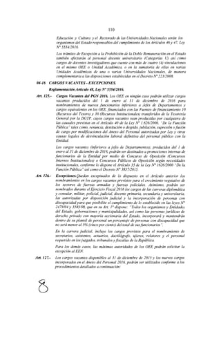 110
Educación y Cultura y el Rectorado de las Universidades Nacionales serán los
organismos del Estado responsables del cumplimiento de los Artículos 46 y 47, Ley
N° 5554/2016.
Los trámites de Excepción a la Prohibición de la Doble Remuneración en el Estado
también afectarán al personal docente universitario (Categorías U) así como
cargos de docentes investigadores que cuente con más de cuatro (4) vinculaciones
en el mismo OEE o Unidad Académica, o en la sumatoria de ellas en varias
Unidades Académicas de una o varias Universidades Nacionales, de manera
complementaria a las disposiciones establecidas en el Decreto No 223/2008.
04-16 CARGOS VACANTES-EXCEPCIONES.
Reglamentación Artículo 48, Ley No 5554/2016.
Art. 125.- Cargos Vacantes del PGN 2016. Los OEE en ningún caso podrán utilizar cargos
vacantes producidos del 1 de enero al 31 de diciembre de 2016 para
nombramientos de nuevos funcionarios inferiores a Jefes de Departamentos y
cargos equivalentes en los OEE, financiados con las Fuentes de financiamiento 1O
(Recursos del Tesoro) y 30 (Recursos Institucionales) transferidos de la Tesorería
General por la DGTP, cuyos cargos vacantes sean producidas por cualquiera de
las causales previstas en el Artículo 40 de la Ley No 1.626/2000, "De la Función
Pública" tales como, renuncia, destitución o despido, jubilación, supresión ofusión
de cargo por modificaciones del Anexo del Personal autorizadas por Ley y otras
causas legales de desvinculación laboral definitiva del personal público con la
Entidad.
Los cargos vacantes (inferiores a jefes de Departamentos), producidos del 1 de
enero al 31 de diciembre de 2016, podrán ser destinados a promociones internas de
funcionarios de la Entidad por medio de Concurso de Oposición (Concursos
Internos Institucionales) o Concursos Públicos de Oposición según necesidades
institucionales, conforme lo dispone el Artículo 35 de la Ley No 162612000 "De la
Función Pública" así como el Decreto N° 3857/2015.
Art. 126.- Excepciones.Quedan exceptuados de lo dispuesto en el Artículo anterior los
nombramientos en los cargos vacantes previstos para el crecimiento vegetativo de
los sectores de fuerzas armadas y fuerzas policiales. Asimismo, podrán ser
nombrados durante el Ejercicio Fiscal 2016 los cargos de las carreras diplomática
y consular, militar, policial, judicial, docente primaria, secundaria y universitaria,
las autorizadas por disposición judicial y la incorporación de personas con
discapacidad para que posibilite el cumplimiento de lo establecido en las leyes N°
2479/04 y 3585/08, que en su Art. ¡o dispone: "Todos los organismos y Entidades
del Estado, gobernaciones y municipalidades, así como las personas jurídicas de
derecho privado con mayoría accionaría del Estado, incorporará y mantendrán
dentro de su plantel de personal un porcentaje de personas con discapacidad que
no será menor al 5% (cinco por ciento) del total de susfuncionarios".
En la carrera judicial, incluye los cargos previstos para el nombramiento de
secretarios, asistentes, actuarios, dactilógrafo, ujieres, relatores y el personal
requerido en los juzgados, tribunales y fiscalías de la República.
Para los demás casos, las máximas autoridades de los OEE podrán solicitar la
excepción al EEN
Art. 127.- Los cargos vacantes disponibles al 31 de diciembre de 2015 y los nuevos cargos
incorporados en el Anexo del Personal 2016, podrán ser utilizados conforme a los
procedimientos detallados a continuación:
 