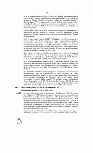 111
a) No se requerirá autorización del EENy del MH para los nombramientos en los
cargos vacantes previstos para el crecimiento vegetativo de los sectores de fuerzas
armadas y fuerzas policiales. Así mismo, podrán ser nombrados durante el
Ejercicio Fiscal 20J6 los cargos de las carreras diplomática y consular, militar,
policial, judicial, docente primaria, secundaria y universitaria, las autorizadas por
el EEN y resolución del MH en años anteriores al 20J6 y las autorizadas por
disposición judicial.
Para la carrera judicial se incluyen los cargos previstos para el nombramiento de
magistrados judiciales, secretarios, asistentes, actuarios, dactilógrafo, ujieres,
relatores y el personal requerido en los juzgados, tribunales, defensorías y fiscalías
de la República.
b) No se requerirá autorización del EENy del MH para el nombramiento de nuevo
personal o promoción de funcionarios en los cargos presupuestados de Ministros,
Viceministros, Directores, Coordinadores, hasta el cargo de Jefes de
Departamentos y equivalentes en los OEE, así como para los cargos previstos para
el funcionamiento de nuevas Entidades creadas por Ley o acto administrativo e
incorporadas en el PGN 20J6 y los traslados de cargos por movilidad laboral
conforme al Artículo 24 de la Ley N° 5554120J6.
Estos cargos no serán concursados a excepción de los cargos de Jefes de
Departamentos o equivalentes que sí serán concursados, con excepción de los
dependientes de la Presidencia de la República que coriforme al Artículo 8°, inciso
b), de la Ley N° J62612000 son tipificados como cargos de confianza.
e) No se requerirá asimismo autorización del EENy del MHpara las promociones
internas de funcionarios de la Entidad a cargos que no fueren de confianza. Sin
embargo, en estos casos, estas deberán realizarse obligatoriamente por Concurso
de Oposición coriforme al Artículo 35 de la Ley No J62612000 "De la Función
Pública",
d) Las máximas autoridades de los OEE podrán solicitar alEEN la autorización
correspondiente para el nombramiento de nuevo personal en cargos
presupuestados iriferiores del nivel de Jefe de Departamentos y sus equivalentes, en
cargos vacantes provenientes del Ejercicio 20J5, en los nuevos cargos
incorporados en el Anexo del Personal del PGN 20J6 y los vacantes producidos en
el año, financiados con la FF JO (Recursos del Tesoro) y FF 30 (Recursos
Institucionales) transferidos de la Tesorería General por la DGTP. Estos cargos
deberán ser llenados obligatoriamente por Concurso Público de Oposición.
04-17 INCORPORACIÓN GRADUAL DE NOMBRAMIENTOS.
Reglamentación Artículo 50, Ley N° 5554/2016.
Art. 128.- Los actos administrativos de los Organismos y Entidades del Poder Ejecutivo y
otros Organismos del Estado, por los cuales se disponen nuevos nombramientos de
funcionarios en cargos creados inferiores a jefes de Departamentos y cargos
equivalentes en los OEE creados y disponibles en el Anexo del Personal del PGN
20J6 financiados con las Fuentes de financiamiento JO (Recursos del Tesoro) y 30
(Recursos Institucionales) transferidos de la Tesorería General por la DGTP, serán
incorporados gradualmente en planilla del Ejercicio Fiscal 20J6. En todos los
casos, serán incorporados de acuerdo a los recursos financieros y Plan Financiero
aprobado o disponible para el efecto.
Exceptuase de esta disposición los nombramientos en los cargos creados para el
crecimiento vegetativo de los sectores de fuerzas armadas, fuerzas policiales,
 