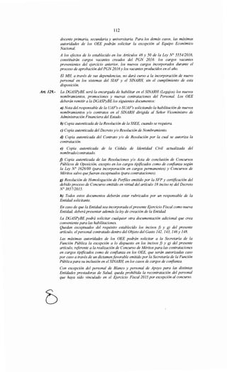 112
docente primaria, secundaria y universitaria. Para los demás casos, las máximas
autoridades de los OEE podrán solicitar la excepción al Equipo Económico
Nacional.
A los efectos de lo establecido en los Artículos 48 y 50 de la Ley N° 555412016,
constituirán cargos vacantes creados del PGN 2016: los cargos vacantes
provenientes del ejercicio anterior, los nuevos cargos incorporados durante el
proceso de aprobación del PGN 2016 y los vacantes producidos en el año.
El MH, a través de sus dependencias, no dará curso a la incorporación de nuevo
personal en los sistemas del SIAF y el SINARH, sin el cumplimiento de esta
disposición.
Art. 129.- La DGASPyBE será la encargada de habilitar en el SINARH (Legajos) los nuevos
nombramientos, promociones y nuevas contrataciones del Personal. Los OEE
deberán remitir a la DGASPyBE los siguientes documentos:
a) Nota del responsable de la UAF's o SUAF's solicitando la habilitación de nuevos
nombramientos y/o contratos en el SINARH dirigida al Señor Viceministro de
Administración Financiera del Estado.
h) Copia autenticada de la Resolución de la SSEE, cuando se requiera.
e) Copia autenticada del Decreto y/o Resolución de Nombramiento.
d) Copia autenticada del Contrato y/o de Resolución por la cual se autoriza la
contratación.
e) Copia autenticada de la Cédula de Identidad Civil actualizada del
nombrado/contratado.
j) Copia autenticada de las Resoluciones y/o Acta de conclusión de Concursos
Públicos de Oposición, excepto en los cargos tipificados como de confianza según
la Ley N° 1626/00 (para incorporación en cargos permanentes) y Concursos de
Méritos salvo quefueran exceptuados (para contrataciones).
g) Resolución de Homologación de Perfiles emitido por la SFP y certificación del
debido proceso de Concurso emitido en virtud del artículo 18 inciso n) del Decreto
N° 3857/2015.
h) Todos estos documentos deberán estar rubricados por un responsable de la
Entidad solicitante.
En caso de que la Entidad sea incorporada elpresente Ejercicio Fiscal como nueva
Entidad, deberá presentar además la ley de creación de la Entidad.
La DGASPyBE podrá solicitar cualquier otra documentación adicional que crea
conveniente para las habilitaciones.
Quedan exceptuados del requisito establecido los incisos f) y g) del presente
artículo, elpersonal contratado dentro del Objeto del Gasto 142, 143, 146y 148.
Las máximas autoridades de los OEE podrán solicitar a la Secretaría de la
Función Pública la excepción a lo dispuesto en los incisos f) y g) del presente
artículo, referente a la realización de Concurso de Méritos para las contrataciones
en cargos tipificados como de confianza en los OEE, que serán autorizadas caso
por caso a través de un dictamen favorable emitido por la Secretaría de la Función
Pública para su inclusión en el SINARH, en los casos de cargos de confianza.
Con excepción del personal de Blanco y personal de Apoyo para las distintas
Entidades prestadoras de Salud, queda prohibida la recontratación del personal
que haya sido vinculado en el Ejercicio Fiscal2015 por excepción al concurso.
 