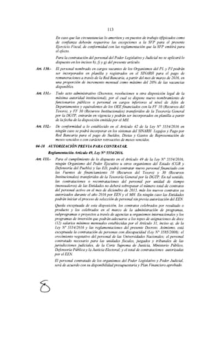 113
En caso que las circunstancias lo ameriten y en puestos de trabajo tifipicados como
de confianza deberán requerirse las excepciones a la SFP para el presente
Ejercicio Fiscal, de conformidad con las reglamentación que la SFP emitirá para
el efecto.
Para la contratación del personal del Poder Legislativo y Judicial no se aplicará lo
dispuesto en los incisos b), j) y g) del presente artículo.
Art. 130.- El personal nombrado en cargos vacantes de los Organismos del PL y PJ podrán
ser incorporados en planilla y registrados en el SINARH para el pago de
remuneraciones a través de la Red Bancaria, a partir del mes de marzo de 2016, en
una proporción de incremento mensual como máximo del 20% de las vacancias
disponibles.
Art. 131.- Todo acto administrativo (Decretos, resoluciones u otra disposición legal de la
máxima autoridad institucional), por el cual se dispone nuevo nombramiento de
funcionarios públicos o personal en cargos inferiores al nivel de Jefes de
Departamentos y equivalentes de los OEE financiados con la FF 1O(Recursos del
Tesoro), y FF 30 (Recursos Institucionales) transferidos de la Tesorería General
por la DGTP, entrarán en vigencia y podrán ser incorporados en planilla a partir
de lafecha de la disposición emitida por el MH
Art. 132.- De conformidad a lo establecido en el Artículo 42 de la Ley N° 5554/2016 en
ningún caso se podrá incorporar en los sistemas del SINARH Legajos y Pago por
Red Bancaria para el pago de Sueldos, Dietas y Gastos de Representación de
meses vencidos o con carácter retroactivo de meses vencidos.
04-18 AUTORIZACIÓNPREVIA PARA CONTRATAR.
Reglamentación Artículo 49, Ley N° 555412016.
Art. 133.- Para el cumplimiento de lo dispuesto en el Artículo 49 de la Ley N° 5554/2016,
ningún Organismo del Poder Ejecutivo u otros organismos del Estado (CGR y
Defensoría del Pueblo) y las ED, podrá contratar nuevo personal financiado con
las Fuentes de financiamiento JO (Recursos del Tesoro) y 30 (Recursos
Institucionales) transferidos de la Tesorería General por la DGTP. En tal sentido,
las contrataciones o recontrataciones del personal por unidad de tiempo
(mensualeros) de las Entidades no deberá sobrepasar el número total de contratos
del personal activo en el mes de diciembre de 2015, más los nuevos contratos ya
autorizados durante el año 2016 por EEN y el MH En ningún caso las Entidades
podrán iniciar el proceso de selección de personal sin previa autorización del EEN
Queda exceptuada de esta disposición, los contratos celebrados por resultado o
producto y los celebrados en el marco de la administración de programas,
subprogramas o proyectos a través de agencias u organismos internacionales y los
programas de inversión que podrán adecuarse a los topes de asignaciones de doce
(12) salarios mínimos mensuales establecidas por el Artículo 31, inciso a), de la
Ley No 5554/2016 y las reglamentaciones del presente Decreto. Asimismo, está
exceptuada la contratación de personas con discapacidad (Ley N° 358512008); el
crecimiento vegetativo del personal de las Universidades Nacionales; el personal
contratado necesario para las unidades fiscales, juzgados y tribunales de las
jurisdicciones judiciales, de la Corte Suprema de Justicia, Ministerio Público,
Defensoría Pública y la Justicia Electoral; y el total de contrataciones autorizadas
porelEEN
El personal contratado de los organismos del Poder Legislativo y Poder Judicial,
será de acuerdo con su disponibilidadpresupuestaria y Plan Financiero aprobado.
 