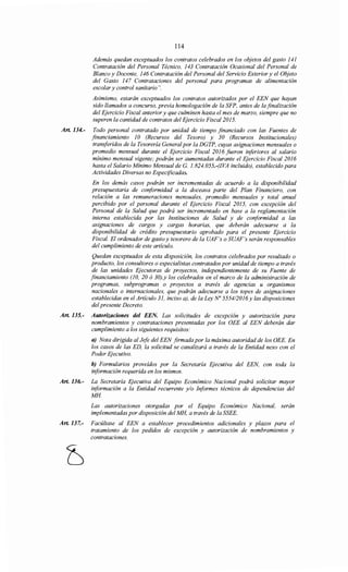 114
Además quedan exceptuados los contratos celebrados en los objetos del gasto 141
Contratación del Personal Técnico, 143 Contratación Ocasional del Personal de
Blanco y Docente, 146 Contratación del Personal del Servicio Exterior y el Objeto
del Gasto 147 Contrataciones del personal para programas de alimentación
escolar y control sanitario".
Asimismo, estarán exceptuados los contratos autorizados por el EEN que hayan
sido llamados a concurso, previa homologación de la SFP, antes de la finalización
del Ejercicio Fiscal anterior y que culminen hasta el mes de marzo, siempre que no
superen la cantidad de contratos del Ejercicio Fiscal 2015.
Art. 134.- Todo personal contratado por unidad de tiempo financiado con las Fuentes de
financiamiento JO (Recursos del Tesoro) y 30 (Recursos Institucionales)
transferidos de la Tesorería Generalpor la DGTP, cuyas asignaciones mensuales o
promedio mensual durante el Ejercicio Fiscal 2016 fueron inferiores al salario
mínimo mensual vigente; podrán ser aumentadas durante el Ejercicio Fiscal 2016
hasta el Salario Mínimo Mensual de G. 1.824. 055.-(IVA incluido), establecido para
Actividades Diversas no Especificadas.
En los demás casos podrán ser incrementadas de acuerdo a la disponibilidad
presupuestaria de coriformidad a la doceava parte del Plan Financiero, con
relación a las remuneraciones mensuales, promedio mensuales y total anual
percibido por el personal durante el Ejercicio Fiscal 2015, con excepción del
Personal de la Salud que podrá ser incrementado en base a la reglamentación
interna establecida por las Instituciones de Salud y de conformidad a las
asignaciones de cargos y cargas horarias, que deberán adecuarse a la
disponibilidad de crédito presupuestario aprobado para el presente Ejercicio
Fiscal. El ordenador de gasto y tesorero de la UAF's o SUAF's serán responsables
del cumplimiento de este artículo.
Quedan exceptuados de esta disposición, los contratos celebrados por resultado o
producto, los consultores o especialistas contratados por unidad de tiempo a través
de las unidades Ejecutoras de proyectos, independientemente de su Fuente de
financiamiento (10, 20 ó 30),y los celebrados en el marco de la administración de
programas, subprogramas o proyectos a través de agencias u organismos
nacionales o internacionales, que podrán adecuarse a los topes de asignaciones
establecidas en el Artículo 31, inciso a), de la Ley No 5554/2016y las disposiciones
del presente Decreto.
Art. 135.- Autorizaciones del EEN. Las solicitudes de excepción y autorización para
nombramientos y contrataciones presentadas por los OEE al EEN deberán dar
cumplimiento a los siguientes requisitos:
a) Nota dirigida al Jefe del EEN firmada por la máxima autoridad de los OEE. En
los casos de las ED, la solicitud se canalizará a través de la Entidad nexo con el
Poder Ejecutivo.
b) Formularios proveídos por la Secretaría Ejecutiva del EEN, con toda la
información requerida en los mismos.
Art. 136.- La Secretaría Ejecutiva del Equipo Económico Nacional podrá solicitar mayor
información a la Entidad recurrente y/o Informes técnicos de dependencias del
MH
Las autorizaciones otorgadas por el Equipo Económico Nacional, serán
implementadas por disposición del MH, a través de la SSEE.
Art. 137.- Facúltase al EEN a establecer procedimientos adicionales y plazos para el
tratamiento de los pedidos de excepción y autorización de nombramientos y
contrataciones.
 