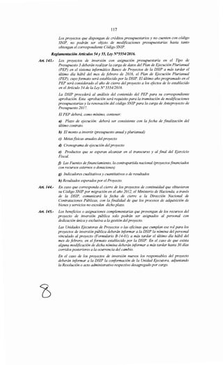 117
Los proyectos que dispongan de créditos presupuestarios y no cuenten con código
SNIP, no podrán ser objeto de modificaciones presupuestarias hasta tanto
obtengan el correspondiente Código SNIP.
Reglamentación Artículos 54 y 55, Ley N°5554/2016.
Art. 143.- Los proyectos de inversión con asignación presupuestaria en el Tipo de
Presupuesto 3 deberán realizar la carga de datos del Plan de Ejecución Plurianual
(PEP) en el sistema informático Banco de Proyectos de la DSIP a más tardar el
último día hábil del mes de febrero de 2016, el Plan de Ejecución Plurianual
(PEP), cuyo formato será establecido por la DSIP. El último año programado en el
PEP será considerado el año de cierre del proyecto a los efectos de lo establecido
en el Artículo 54 de la Ley No 5554/2016.
La DSIP procederá al análisis del contenido del PEP para su correspondiente
aprobación. Esta aprobación será requisito para la tramitación de modificaciones
presupuestarias y la renovación del código SNIP para la carga de Anteproyecto de
Presupuesto 2017.
El PEP deberá, como mínimo, contener:
a) Plazo de ejecución: deberá ser consistente con la fecha de finalización del
último contrato.
b) El monto a invertir (presupuesto anualy plurianual)
e) Metasfisicas anuales delproyecto
d) Cronograma de ejecución delproyecto
e) Productos que se esperan alcanzar en el transcurso y al final del Ejercicio
Fiscal.
j) Las Fuentes definanciamiento, la contrapartida nacional (proyectos financiados
con recursos externos o donaciones)
g) Indicadores cualitativos y cuantitativos o de resultados
h) Resultados esperados por el Proyecto.
Art. 144.- En caso que corresponda el cierre de los proyectos de continuidad que obtuvieron
su Código SNIP por migración en el año 2012, el Ministerio de Hacienda, a través
de la DSIP, comunicará la fecha de cierre a la Dirección Nacional de
Contrataciones Públicas, con la finalidad de que los procesos de adquisición de
bienes y servicios no excedan dicho plazo.
Art. 145.- Los beneficios o asignaciones complementarias que provengan de los recursos del
proyecto de inversión pública solo podrán ser asignados al personal con
dedicación única y exclusiva a la gestión del proyecto.
Las Unidades Ejecutoras de Proyectos o las oficinas que cumplan ese rol para los
proyectos de inversión pública deberán informar a la DSIP la nómina del personal
vinculado al proyecto (Formulario B-14-01) a más tardar el último día hábil del
mes de febrero, en el formato establecido por la DSIP. En el caso de que exista
alguna modificación de dicha nómina deberán informar a más tardar hasta 30 días
corridos posteriores a la ocurrencia del cambio.
En el caso de los proyectos de inversión nuevos los responsables del proyecto
deberán informar a la DSIP la conformación de la Unidad Ejecutora, adjuntando
la Resolución o acto administrativo respectivo desagregado por cargo.
 