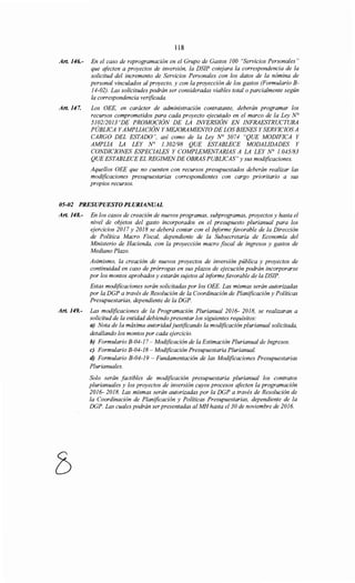 118
Art. 146.- En el caso de reprogramación en el Grupo de Gastos 100 "Servicios Personales"
que afecten a proyectos de inversión, la DSIP cotejara la correspondencia de la
solicitud del incremento de Servicios Personales con los datos de la nómina de
personal vinculados al proyecto, y con la proyección de los gastos (Formulario B-
14-02). Las solicitudes podrán ser consideradas viables total o parcialmente según
la correspondencia verificada.
Art. 147. Los OEE, en carácter de administración contratante, deberán programar los
recursos comprometidos para cada proyecto ejecutado en el marco de la Ley N°
5102/2013"DE PROMOCIÓN DE LA INVERSIÓN EN INFRAESTRUCTURA
PÚBLICA YAMPLIACIÓN Y MEJORAMIENTO DE LOS BIENES Y SERVICIOS A
CARGO DEL ESTADO", así como de la Ley N° 5074 "QUE MODIFICA Y
AMPLIA LA LEY No 1.302198 QUE ESTABLECE MODALIDADES Y
CONDICIONES ESPECIALES Y COMPLEMENTARIAS A LA LEY N° 1.045/83
QUE ESTABLECE EL REGIMENDE OBRAS PUBLICAS" y sus modificaciones.
Aquellos OEE que no cuenten con recursos presupuestados deberán realizar las
modificaciones presupuestarias correspondientes con cargo prioritario a sus
propios recursos.
05-02 PRESUPUESTO PLURIANUAL
Art. 148.- En los casos de creación de nuevos programas, subprogramas, proyectos y hasta el
nivel de objetos del gasto incorporados en el presupuesto plurianual para los
ejercicios 2017 y 2018 se deberá contar con el Informe favorable de la Dirección
de Política Macro Fiscal, dependiente de la Subsecretaría de Economía del
Ministerio de Hacienda, con la proyección macro fiscal de ingresos y gastos de
Mediano Plazo.
Asimismo, la creación de nuevos proyectos de inversión pública y proyectos de
continuidad en caso de prórrogas en sus plazos de ejecución podrán incorporarse
por los montos aprobados y estarán sujetos al biformefavorable de la DSIP.
Estas modificaciones serán solicitadas por los OEE. Las mismas serán autorizadas
por la DGP a través de Resolución de la Coordinación de Planificación y Políticas
Presupuestarias, dependiente de la DGP.
Art. 149.- Las modificaciones de la Programación Plurianual 2016- 2018, se realizaran a
solicitud de la entidad debiendo presentar los siguientes requisitos:
a) Nota de la máxima autoridadjustificando la modificación plurianual solicitada,
detallando los montos por cada ejercicio.
b) Formulario B-04-17- Modificación de la Estimación Plurianual de Ingresos.
e) Formulario B-04-18- Modificación Presupuestaria Plurianual.
d) Formulario B-04-19 - Fundamentación de las Modificaciones Presupuestarias
Plurianuales.
Solo serán factibles de modificación presupuestaria plurianual los contratos
plurianuales y los proyectos de inversión cuyos procesos afecten la programación
2016- 2018. Las mismas serán autorizadas por la DGP a través de Resolución de
la Coordinación de Planificación y Políticas Presupuestarias, dependiente de la
DGP. Las cuales podrán serpresentadas al MH hasta el 30 de noviembre de 2016.
 