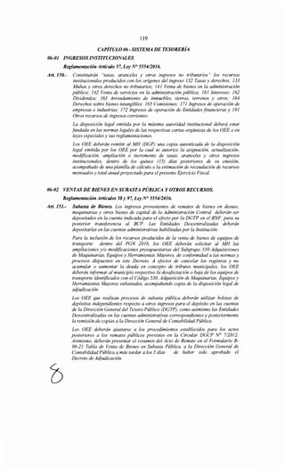 119
CAPÍTULO 06- SISTEMA DE TESORERÍA
06-01 INGRESOS INSTITUCIONALES
Reglamentación Artículo 57, Ley N° 5554/2016.
Art. 150.- Constituirán "tasas, aranceles y otros ingresos no tributarios" los recursos
institucionales producidos con los orígenes del ingreso 132 Tasas y derechos; 133
Multas y otros derechos no tributarios; 141 Venta de bienes en la administración
pública; 142 Venta de servicios en la administración pública; 161 Intereses; 162
Dividendos; 163 Arrendamiento de inmuebles, tierras, terrenos y otros; 164
Derechos sobre bienes intangibles; 165 Comisiones; 171 Ingresos de operación de
empresas e industrias; 172 Ingresos de operación de Entidades financieras y 191
Otros recursos de ingresos corrientes.
La disposición legal emitida por la máxima autoridad institucional deberá estar
fundada en las normas legales de las respectivas cartas orgánicas de los OEE o en
leyes especiales y sus reglamentaciones.
Los OEE deberán remitir al MH (DGP) una copia autenticada de la disposición
legal emitida por los OEE por la cual se autorice la asignación, actualización,
modificación, ampliación o incremento de tasas, aranceles y otros ingresos
institucionales, dentro de los quince (15) días posteriores de su emisión,
acompañado de una planilla de cálculo o la estimación de recaudación de recursos
mensuales y total anual proyectado para el presente Ejercicio Fiscal.
06-02 VENTAS DE BIENES ENSUBASTA PÚBLICA Y OTROS RECURSOS.
Reglamentación Artículos 58 y 97, Ley N° 555412016.
Art. 151.- Subasta de Bienes. Los ingresos provenientes de remates de bienes en desuso,
maquinarias y otros bienes de capital de la Administración Central deberán ser
depositados en la cuenta indicada para el efecto por la DGTP en el BNF, para su
posterior transferencia al BCP. Las Entidades Descentralizadas deberán
depositarlas en las cuentas administrativas habilitadas por la Institución.
Para la inclusión de los recursos producidos de la venta de bienes de equipos de
transporte dentro del PGN 2016, los OEE deberán solicitar al MH las
ampliaciones y/o modificaciones presupuestarias del Subgrupo 530 Adquisiciones
de Maquinarias, Equipos y Herramientas Mayores, de coriformidad a las normas y
procesos dispuestos en este Decreto. A efectos de cancelar los registros y no
acumular o aumentar la deuda en concepto de tributos municipales, los OEE
deberán iriformar al municipio respectivo la desqfectación o baja de los equipos de
transporte identificados con el Código 530, Adquisición de Maquinarias, Equipos y
Herramientas Mayores subastados, acompañando copia de la disposición legal de
adjudicación.
Los OEE que realizan procesos de subasta pública deberán utilizar boletas de
depósitos independientes respecto a otros ingresos para el depósito en las cuentas
de la Dirección General del Tesoro Público (DGTP), como asimismo las Entidades
Descentralizadas en las cuentas administrativas correspondientes y posteriormente
la remisión de copias a la Dirección General de Contabilidad Pública.
Los OEE deberán ajustarse a los procedimientos establecidos para los actos
posteriores a los remates públicos previstos en la Circular DGCP N° 712012.
Asimismo, deberán presentar el resumen del Acto de Remate en el Formulario B-
06-21 Tabla de Venta de Bienes en Subasta Pública, a la Dirección General de
Contabilidad Pública a más tardar a los 5 días de haber sido aprobado el
Decreto de Acijudicación.
 