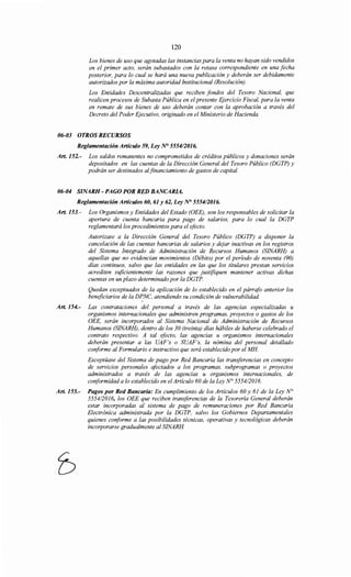 120
Los bienes de uso que agotadas las instancias para la venta no hayan sido vendidos
en el primer acto, serán subastados con la retasa correspondiente en una fecha
posterior, para lo cual se hará una nueva publicación y deberán ser debidamente
autorizados por la máxima autoridad Institucional (Resolución).
Los Entidades Descentralizadas que reciben fondos del Tesoro Nacional, que
realicen procesos de Subasta Pública en el presente Ejercicio Fiscal, para la venta
en remate de sus bienes de uso deberán contar con la aprobación a través del
Decreto del Poder Ejecutivo, originado en el Ministerio de Hacienda.
06-03 OTROS RECURSOS
Reglamentación Artículo 59, Ley N° 555412016.
Art. 152.- Los saldos remanentes no comprometidos de créditos públicos y donaciones serán
depositados en las cuentas de la Dirección General del Tesoro Público (DGTP) y
podrán ser destinados alfinanciamiento de gastos de capital.
06-04 SINARH- PAGO POR RED BANCARIA.
Reglamentación Artículos 60, 61 y 62, Ley N° 5554/2016.
Art. 153.- Los Organismos y Entidades del Estado (OEE), son los responsables de solicitar la
apertura de cuenta bancaria para pago de salarios, para lo cual la DGTP
reglamentará los procedimientos para el efecto.
Autorizase a la Dirección General del Tesoro Público (DGTP) a disponer la
cancelación de las cuentas bancarias de salarios y dejar inactivas en los registros
del Sistema Integrado de Administración de Recursos Humanos (SINARH) a
aquellas que no evidencian movimientos (Débito) por el período de noventa (90)
días continuos, salvo que las entidades en las que los titulares prestan servicios
acrediten suficientemente las razones que justifiquen mantener activas dichas
cuentas en un plazo determinado por la DGTP.
Quedan exceptuados de la aplicación de lo establecido en el párrcifo anterior los
beneficiarios de la DPNC, atendiendo su condición de vulnerabilidad.
Art. 154.- Las contrataciones del personal a través de las agencias especializadas u
organismos internacionales que administren programas, proyectos o gastos de los
OEE, serán incorporados al Sistema Nacional de Administración de Recursos
Humanos (SINARH), dentro de los 30 (treinta) días hábiles de haberse celebrado el
contrato respectivo. A tal efecto, las agencias u organismos internacionales
deberán presentar a las UAF's o SUAF's, la nómina del personal detallado
conforme al Formulario e instructivo que será establecido por el MH
Exceptúase del Sistema de pago por Red Bancaria las transferencias en concepto
de servicios personales afectados a los programas, subprogramas o proyectos
administrados a través de las agencias u organismos internacionales, de
conformidad a lo establecido en el Artículo 60 de la Ley N° 5554/2016.
Art. 155.- Pagos por Red Bancaria: En cumplimiento de los Artículos 60 y 61 de la Ley N°
5554/2016, los OEE que reciben transferencias de la Tesorería General deberán
estar incorporadas al sistema de pago de remuneraciones por Red Bancaria
Electrónica administrada por la DGTP, salvo los Gobiernos Departamentales
quienes conforme a las posibilidades técnicas, operativas y tecnológicas deberán
incorporarse gradualmente al SINARH
 