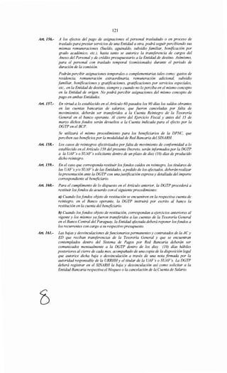 121
Art. 156.- A los efectos del pago de asignaciones el personal trasladado o en proceso de
traslado para prestar servicios de una Entidad a otra, podrá seguir percibiendo sus
mismas remuneraciones (Sueldo, aguinaldo, subsidio familiar, bonificación por
grado académico, etc.), hasta tanto se autorice la transferencia de cargos del
Anexo del Personal y de crédito presupuestario a la Entidad de destino. Asimismo,
para el personal con traslado temporal (comisionado) durante el periodo de
duración de la comisión.
Podrán percibir asignaciones temporales o complementarias tales como: gastos de
residencia, remuneración extraordinaria, remuneración adicional, subsidio
familiar, bonificaciones y gratificaciones, gratificaciones por servicios especiales,
etc., en la Entidad de destino, siempre y cuando no lo perciba en el mismo concepto
en la Entidad de origen. No podrá percibir asignaciones del mismo concepto de
pago en ambas Entidades.
Art. 157.- En virtud a lo establecido en el Artículo 60 pasados los 90 días los saldos obrantes
en las cuentas bancarias de salarios, que fueron canceladas por falta de
movimientos, deberán ser transferidos a la Cuenta Reintegro de la Tesorería
General en el banco operante. Al cierre del Ejercicio Fiscal y antes del J5 de
marzo dichos fondos serán devueltos a la Cuenta indicada para el efecto por la
DGTP en el BCP.
Se utilizará el mismo procedimiento para los beneficiarios de la DPNC, que
perciben sus beneficiospor la modalidad de Red Bancaria del SINARH.
Art. 158.- Los casos de reintegros efectivizados por falta de movimiento de conformidad a lo
establecido en el Artículo J58 del presente Decreto, serán informados por la DGTP
a la UAF's o SUAF's solicitante dentro de un plazo de diez (JO) días de producido
dicho reintegro.
Art. 159.- En el caso que corresponda restituir los fondos caídos en reintegro, los titulares de
las UAF's y/o SUAF's de las Entidades, a pedido de los afectados, deberán realizar
la presentación ante la DGTP con unajustificación expresa y detallada del importe
correspondiente al beneficiario.
Art. 160.- Para el cumplimento de lo dispuesto en el Artículo anterior, la DGTP procederá a
restituir los fondos de acuerdo con el siguiente procedimiento:
a) Cuando los fondos objeto de restitución se encuentren en la respectiva cuenta de
reintegro, en el Banco operante, la DGTP instruirá por escrito al banco la
restitución en la cuenta del beneficiario.
b) Cuando los fondos objeto de restitución, correspondan a ejercicios anteriores al
vigente y los mismos ya fueron transferidos a las cuentas de la Tesorería General
en el Banco Central del Paraguay, la Entidad afectada deberá reponer los fondos a
los recurrentes con cargo a su respectivo presupuesto.
Art. 161.- Las bajas y desvinculaciones de funcionarios permanentes y contratados de la ACy
ED que reciban transferencias de la Tesorería General y que se encuentran
contemplados dentro del Sistema de Pagos por Red Bancaria deberán ser
comunicados mensualmente a la DGTP dentro de los diez (JO) días hábiles
posteriores al cierre de cada mes, acompañado de una copia de la disposición legal
que autorice dicha baja o desvinculación a través de una nota firmada por la
autoridad responsable de la URRHHy el titular de la UAF's o SUAF's. La DGTP
deberá registrar en el SINARH la baja y desvinculación así como solicitar a la
Entidad Bancaria respectiva el bloqueo o la cancelación de la Cuenta de Salario.
 