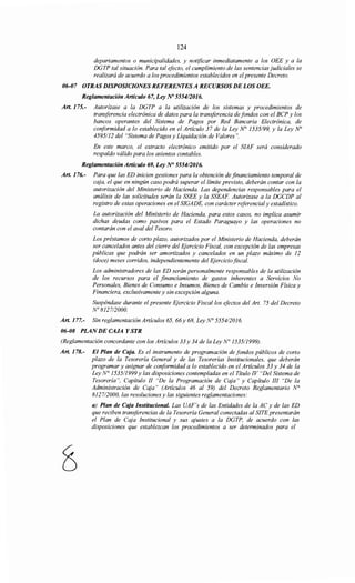 124
departamentos o municipalidades, y notificar inmediatamente a los OEE y a la
DGTP tal situación. Para tal efecto, el cumplimiento de las sentencias judiciales se
realizará de acuerdo a los procedimientos establecidos en elpresente Decreto.
06-07 OTRAS DISPOSICIONES REFERENTESA RECURSOS DE LOS OEE.
Reglamentación Artículo 67, Ley N° 555412016.
Art. 175.- Autorízase a la DGTP a la utilización de los sistemas y procedimientos de
transferencia electrónica de datos para la transferencia de fondos con el BCP y los
bancos operantes del Sistema de Pagos por Red Bancaria Electrónica, de
conformidad a lo establecido en el Artículo 37 de la Ley N° 1535/99, y la Ley No
4595/12 del "Sistema de Pagos y Liquidación de Valores".
En este marco, el extracto electrónico emitido por el SIAF será considerado
respaldo válido para los asientos contables.
Reglamentación Artículo 69, Ley N° 5554/2016.
Art. 176.- Para que las ED inicien gestiones para la obtención de financiamiento temporal de
caja, el que en ningún caso podrá superar el límite previsto, deberán contar con la
autorización del Ministerio de Hacienda. Las dependencias responsables para el
análisis de las solicitudes serán la SSEE y la SSEAF. Autorizase a la DGCDP al
registro de estas operaciones en el SIGADE, con carácter referencial y estadístico.
La autorización del Ministerio de Hacienda, para estos casos, no implica asumir
dichas deudas como pasivos para el Estado Paraguayo y las operaciones no
contarán con el aval del Tesoro.
Los préstamos de corto plazo, autorizados por el Ministerio de Hacienda, deberán
ser cancelados antes del cierre del Ejercicio Fiscal, con excepción de las empresas
públicas que podrán ser amortizados y cancelados en un plazo máximo de 12
(doce) meses corridos, independientemente del Ejercicio fiscal.
Los administradores de las ED serán personalmente responsables de la utilización
de los recursos para el financiamiento de gastos inherentes a Servicios No
Personales, Bienes de Consumo e Insumas, Bienes de Cambio e Inversión Física y
Financiera, exclusivamente y sin excepción alguna.
Suspéndase durante el presente Ejercicio Fiscal/os efoctos del Art. 75 del Decreto
N° 8127/2000.
Art. 177.- Sin reglamentación Artículos 65, 66y 68, Ley N° 555412016.
06-08 PLAN DE CAJA Y STR
(Reglamentación concordante con los Artículos 33 y 34 de la Ley N° 1535/1999).
Art. 178.- El Plan de Caja. Es el instrumento de programación de fondos públicos de corto
plazo de la Tesorería General y de las Tesorerías Institucionales, que deberán
programar y asignar de conformidad a lo establecido en el Artículos 33 y 34 de la
Ley N° 1535/1999 y las disposiciones contempladas en el Título IV "Del Sistema de
Tesorería", Capítulo JI "De la Programación de Caja" y Capítulo III "De la
Administración de Caja" (Artículos 46 al 59) del Decreto Reglamentario N°
812712000, las resoluciones y las siguientes reglamentaciones:
a) Plan de Caja Institucional. Las UAF's de las Entidades de la AC y de las ED
que reciben transferencias de la Tesorería General conectadas al SITE presentarán
el Plan de Caja Institucional y sus ajustes a la DGTP, de acuerdo con las
disposiciones que establezcan los procedimientos a ser determinados para el
 
