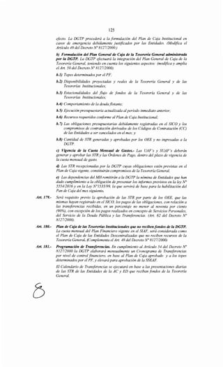 125
efecto. La DGTP procederá a la formulación del Plan de Caja Institucional en
casos de emergencia debidamente justificados por las Entidades. (Modifica el
Artículo 49 del Decreto No 812712000.)
b) Formulación del Plan General de Caja de la Tesorería General administrada
por la DGTP. La DGTP efectuará la integración del Plan General de Caja de la
Tesorería General, teniendo en cuenta los siguientes aspectos: (modifica y amplia
el Art. 50 del Decreto No 8127/2000).
b.1) Topes determinados por el PF;
b.2) Disponibilidades proyectadas y reales de la Tesorería General y de las
Tesorerías Institucionales;
b.3) Estacionalidades del flujo de fondos de la Tesorería General y de las
Tesorerías Institucionales;
b.4) Comportamiento de la deuda flotante;
b.5) Ejecución presupuestaria actualizada al período inmediato anterior;
b. 6) Recursos requeridos conforme al Plan de Cqja Institucional;
b. 7) Las obligaciones presupuestarias debidamente registradas en el SICO y los
compromisos de contratación derivados de los Códigos de Contratación (CC)
de las Entidades a ser cancelados en el mes; y
b.8) Cantidad de STR generadas y aprobadas por los OEE y no ingresadas a la
DGTP.
e) Vigencia de la Cuota Mensual de Gastos.- Las UAF's y SUAF's deberán
generar y aprobar las STR y las Órdenes de Pago, dentro del plazo de vigencia de
la cuota mensual de gasto.
d) Las STR recepcionadas por la DGTP cuyas obligaciones estén previstas en el
Plan de Caja vigente, constituirán compromisos de la Tesorería General.
e) Las dependencias del MH remitirán a la DGTP la nómina de Entidades que han
dado cumplimiento a la obligación de presentar los informes previstos en la ley N°
555412016 y en la Ley N°1535/99, la que servirá de base para la habilitación del
Pan de Caja del mes siguiente.
Art. 179.- Será requisito previo la aprobación de las STR por parte de los OEE, que las
mismas hayan registrado en el SICO, los pagos de las obligaciones, con relación a
las transferencias recibidas, en un porcentaje no menor al noventa por ciento
(90%), con excepción de los pagos realizados en concepto de Servicios Personales,
del Servicio de la Deuda Pública y las Transferencias. (Art. 62 del Decreto No
812712000).
Art. 180.- Plan de Caja de las Tesorerías Institucionales que no reciben fondos de la DGTP.
La cuota mensual del Plan Financiero vigente en el SIAF, será considerada como
el Plan de Caja de las Entidades Descentralizadas que no reciben recursos de la
Tesorería General. (Complementa el Art. 49 del Decreto No 8127/2000)
Art. 181.- Programación de Transferencias. En cumplimiento al Artículo 54 del Decreto No
8127/2000 la DGTP elaborará mensualmente un Cronograma de Transferencias
por nivel de control financiero, en base al Plan de Caja aprobado y a los topes
determinados por el PF, y elevará para aprobación de la SSEAF.
El Calendario de Transferencias se ejecutará en base a las presentaciones diarias
de las STR de las Entidades de la AC y ED que reciban fondos de la Tesorería
General.
 