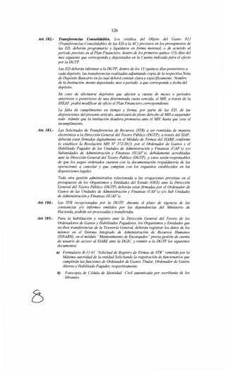 126
Art. 182.- Transferencias Consolidahles. Los créditos del Objeto del Gasto 812
(Transferencias Consolidables de las ED a la AC) previstos en los presupuestos de
las ED, deberán programarse y liquidarse en forma mensual, o de acuerdo al
periodo previsto en al Plan Financiero, dentro de los primeros quince (15) días del
mes siguiente que corresponda y depositados en la Cuenta indicada para el efecto
porlaDGTP.
Las ED deberán informar a la DGTP, dentro de los 15 (quince) días posteriores a
cada depósito, las transferencias realizadas adjuntando copia de la respectiva Nota
de Depósito Bancario en la cual deberá constar clara y específicamente: Nombre
de la Institución, monto depositado, mes o periodo a que corresponde y fecha del
depósito.
En caso de efectuarse depósitos que afecten a cuotas de meses o periodos
anteriores o posteriores de una determinada cuota vencida, el MH, a través de la
SSEAF, podrá modificar de oficio el Plan Financiero correspondiente.
La falta de cumplimiento en tiempo y forma, por parte de las ED, de las
disposiciones del presente artículo, autorizará de pleno derecho al MH a suspender
todo trámite que la institución deudora promueva ante el MH, hasta que cese el
incumplimiento.
Art. 183.- Las Solicitudes de Transforencias de Recursos (STR) a ser remitidas de manera
electrónica a la Dirección General del Tesoro Público (DGTP), a través del SIAF,
deberán estar firmadas digitalmente en el Módulo de Firmas del SIARE conforme
lo establece la Resolución MH No 37212015, por el Ordenador de Gastos y el
Habilitado Pagador de las Unidades de Administración y Finanzas (UAF's) y/o
Subunidades de Administración y Finanzas (SUAF's), debidamente acreditadas
ante la Dirección General del Tesoro Público (DGTP), y estos serán responsables
de que los pagos ordenados cuenten con la documentación respaldatoria de las
operaciones a cancelar y que cumplan con los requisitos establecidos en las
disposiciones legales.
Toda otra gestión administrativa relacionada a las erogaciones previstas en el
presupuesto de los Organismos y Entidades del Estado (OEE) ante la Dirección
General del Tesoro Público (DGTP) deberán estar firmadas por el Ordenador de
Gastos de las Unidades de Administración y Finanzas (UAF's) y/o Sub Unidades
de Administración y Finanzas (SUAF's).
Art. 184.- Las STR recepcionadas por la DGTP, durante el plazo de vigencia de las
constancias y/o informes emitidos por las dependencias del Ministerio de
Hacienda, podrán ser procesadas y transferidas.
Art. 185.- Para la habilitación y registro ante la Dirección General del Tesoro de los
Ordenadores de Gastos y Habilitados Pagadores, los Organismos y Entidades que
reciben transferencias de la Tesorería General, deberán registrar los datos de los
mismos en el Sistema Integrado de Administración de Recursos Humanos
(SINARH), en el módulo "Mantenimiento de Encargados" previa gestión de cuenta
de usuario de acceso al SIARE ante la DGIC, y remitir a la DGTP los siguientes
documentos:
a) Formulario B-11-01 "Solicitud de Registro de Firmas de STR" remitida por la
Máxima autoridad de la entidad Solicitando la registración de funcionarios que
cumplirán las funciones de Ordenador de Gastos Titular, Ordenador de Gastos
Alterno y Habilitado Pagador, respectivamente.
h) Fotocopia de Cédula de Identidad Civil autenticada por escribanía de los
librantes.
 