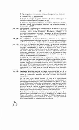 128
b) Pago a organismos internacionales, incluyendo las capacitaciones al exterior;
e) Pagos entre OEE y a Municipalidades;
d) Pagos en concepto de gastos inherentes al servzcw exterior para las
representaciones diplomáticas y consulares del país; y
e) Otros casos de pagos por transferencias no detallados en los incisos anteriores,
los cuales deberán estar debidamente justificados por la Entidad solicitante y
aprobados por la DGTP.
Art. 189.- De conformidad a lo establecido en el segundo párrafo del Artículo 37° de la Ley
N° 1535/99, los Gobiernos Departamentales que reciben transferencias de la
Tesorería General podrán incorporarse gradualmente, conforme a los
procedimientos tecnológicos, operativos y normativos, al SITE y al Sistema de
Pago Directo a Proveedores y Acreedores del Estado, para los gastos financiados
con FF1ORecursos del Tesoro.
Art. 190.- Las transferencias de recursos financieros destinados a los Gobiernos
Departamentales y Municipales serán realizadas en cuentas corrientes habilitadas
en Entidades bancarias supervisadas por la Superintendencia de Bancos del BCP.
Art. 191.- A los efectos de lo dispuesto en el artículo anterior y sin perjuicio de lo dispuesto
en el Artículo 36 del Anexo del Decreto No l. 030/2013, en lo que respecta a los
Gobiernos Departamentales, a partir de su incorporación al SITE, los pagos
realizados por la Tesorería General con Fuente de Financiamiento 1O "Recursos
del Tesoro", serán objeto de retención del Impuesto a la Renta de Actividades
Comerciales, Industriales y de Servicios (IRACJS) y del Impuesto al Valor
Agregado (!VA), debiendo actuar en estos casos la DGTP como agente de
retención por delegación de los citados tributos.
Tratándose de personas físicas y sociedades simples no domiciliadas en el país y
que obtengan rentas por la realización dentro del territorio nacional de alguna de
las actividades gravadas por el Impuesto a la Renta del Servicio de Carácter
Personal, se procederá a la retención aplicando la tasa del 20% (veinte por ciento)
sobre la base del 50% (cincuenta por ciento) de los ingresos brutos percibidos en el
país por este concepto, independientemente del rango incidido, debiendo actuar en
estos casos la DGTP como agente de retención por delegación de los citados
tributos.
Art. 192.- Habilitación de Cuentas Bancarias en el SITE: la habilitación en el SITE de las
cuentas bancarias de proveedores y acreedores afectados al Sistema de Pago
Directo a Proveedores y Acreedores del Estado, se regirá por el siguiente
procedimiento:
Las UAF's y/o SUAF's deberán proceder a la carga de la cuenta corriente
bancaria y/o caja de ahorro siempre y cuando las mismas sean habilitadas en
Entidades Bancarias supervisadas por la Superintendencia de Bancos del Banco
Central del Paraguay, con los datos e informaciones requeridos en el módulo
habilitado para el efecto en el SITE. Posteriormente, la UAF y/o SUAF deberá
solicitar a la DGTP, conforme al formato establecido por esta repartición, la
Activación de dicha cuenta en el SITE, acompañado de un original o una copia
autenticada del certificado expedido por la Entidad bancaria respectiva.
Para el cambio de la cuenta corriente bancaria y/o caja de ahorro de un
beneficiario y/o actualización de los datos ya incorporados al Sistema de Pago
Directo a Proveedores y Acreedores del Estado, los OEE deberán presentar la
correspondiente nota de pedido acompañado del original o una copia autenticada
del certificado expedido por la Entidad bancaria respectiva.
 