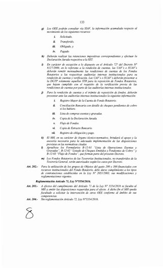 133
g) Los OEE podrán consultar vía SIAF, la información acumulada respecto al
movimiento de los siguientes recursos:
L Solicitado,
iL Transferido,
iiL Obligado, y
iv. Pagado.
h) Deberán realizar las retenciones impositivas correspondientes y efectuar la
Declaración Jurada respectiva a la SET
i) En carácter de excepción a lo dispuesto en el Artículo 72° del Decreto N°
812712000, en lo referente a la rendición de cuentas, las UAF's o SUAF's
deberán remitir mensualmente las rendiciones de cuentas de los Fondos
Rotatorios a las respectivas auditorías internas institucionales para su
rendición de cuentas y verificación. Las UAF's o SUAF's deberán presentar a
la DGTP solamente aquellas STR para la reposición de Fondos Rotatorios,
que hayan cumplido con el requisito de la verificación previa de las
rendiciones de cuentas porparte de las auditorías internas institucionales.
j) Para la rendición de cuentas y el trámite de reposición de fondos, deberán
presentar ante las auditorías internas institucionales la siguiente información:
L Registro Mayor de la Cuenta de Fondo Rotatorio.
iL Conciliación Bancaria con detalle de cheques pendientes de cobro
si los hubiere.
iiL Lista de compras exentas y gravadas.
iv. Copia de la Declaración Jurada.
v. Flujo de Fondos.
vi. Copia de Extracto Bancario.
viL Registro de obligación y pago.
k) El MH, en su carácter de órgano técnico-normativo, brindará el apoyo y la
asesoría necesaria para la adecuada implementación de las disposiciones
previstas en las normativas citadas.
1) Apruébese los Formularios B-12-01 "Lista de Operaciones Exentas y
Gravadas", B-12-02 "Listado de Cheques Emitidos y Pendientes de Cobro" y
B-12-03 "Flujo de Fondos", que forman parte del presente Decreto.
m) Los Fondos Rotatorios de las Tesorerías Institucionales, no transferidos de la
Tesorería General, serán autorizados según los casos por Decreto.
Art. 202.- Para la utilización de los grupos de Objetos del gasto 200 y 300 financiados con
recursos institucionales del Fondo Rotatorio, debe darse cumplimiento a los tipos
de contrataciones establecidas en la Ley No 2051/2003, sus modificaciones y
reglamentaciones vigentes.
Reglamentación Artículo 71, Ley N°5554/2016.
Art. 203.- A efectos del cumplimiento del Artículo 71 de la Ley N° 555412016 se faculta al
MH a emitir las disposiciones requeridas para el efecto. A dicho fin el MH queda
facultado a solicitar la intervención de otros OEE conforme al ámbito de sus
competencias.
Art. 204.- Sin reglamentación Artículo 72, Ley N°5554/2016.
8
 