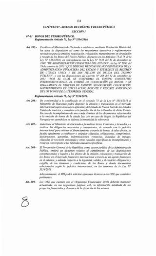 134
CAPÍTULO 07- SISTEMA DE CRÉDITO Y DEUDA PÚBLICA
SECCIÓN/
07-01 BONOS DEL TESORO PÚBLICO.
Reglamentación Artículo 73, Ley N° 555412016.
Art. 205.- Facúltase al Ministerio de Hacienda a establecer, mediante Resolución Ministerial,
los actos de disposición así como los mecanismos operativos y reglamentarios
necesarios para la emisión, negociación, colocación, mantenimiento en circulación
y rescate de los Bonos del Tesoro Público, dispuesto en los Artículos 73 al 78 de la
Ley N° 5554/2016, en concordancia con la Ley No 1535 del 31 de diciembre de
1999 "DE ADMINISTRACIÓN FINANCIERA DEL ESTADO", la Ley No 5097 del
29 de octubre de 2013 "QUE DISPONE MEDIDAS DE MODERNIZACION DE LA
ADMINISTRACION FINANCIERA DEL ESTADO Y ESTABLECE EL REGIMEN
DE CUENTA UN/CA Y DE LOS TITULOS DE DEUDA DEL TESORO
PÚBLICO", y con las disposiciones del Decreto N° 268 del 12 de setiembre de
2013 "POR EL CUAL SE CONFORMA EL EQUIPO CONSULTIVO
INTERINSTITUCIONAL, EL COMITÉ DE COLOCACIÓN DE BONOS, Y SE
REGLAMENTA EL PROCESO DE EMISIÓN, NEGOCIACIÓN, COLOCACIÓN,
MANTENIMIENTO EN CIRCULACIÓN, RESCATE Y RESCATE ANTICIPADO
DE LOS BONOS DE LA TESORERÍA GENERAL.
Reglamentación Artículo 75, Ley No 5554/2016.
Art. 206.- De conformidad a lo establecido en el Artículo 75 de la Ley N° 555412016 el
Ministerio de Hacienda podrá disponer la emisión y transacción en el mercado
internacional sujeto a las leyes aplicables del Estado de Nueva York de los Estados
Unidos de América y sometidas a la jurisdicción de los tribunales de dicho Estado.
En caso de incumplimiento de uno o más términos de los documentos relacionados
a la emisión de bonos de la citada Ley, y/o en caso de litigio, la República del
Paraguay no opondrá en su defensa la inmunidad de soberanía.
Art. 207.- Autorízase al Ministerio de Hacienda aformalizar Actos, Contratos y Acuerdos y a
realizar las diligencias necesarias y convenientes, de acuerdo con la práctica
internacional para obtener el financiamiento a través de bonos. A tales efectos, se
faculta igualmente a establecer o estipular cláusulas, obligaciones, compromisos,
declaraciones, garantías, indemnizaciones, renuncias, cláusulas de impago,
cláusulas de rescisión anticipada y otras causales especificas de incumplimiento y
recursos con respecto a las referidas causales especificas.
Art. 208.- El Procurador General de la República, como asesor jurídico de la Administración
Pública, emitirá un dictamen relativo al cumplimiento de las disposiciones
constitucionales y legales a los efectos de la emisión, colocación y transacción de
los Bonos en el mercado financiero internacional a través de un agente financiero
en el exterior, y además respecto a la legalidad, validez y el carácter obligatorio y
exigible de los términos y condiciones de los Bonos y demás documentos
relacionados según la práctica internacional, en los términos de la Ley N°
5554/2016.
Adicionalmente, el MHpodrá solicitar opiniones técnicas a los OEE que considere
pertinentes.
Art. 209.- Los OEE que cuenten con el Organismo Financiador 20-04 deberán mantener
actualizada, en sus respectivas páginas web, la información detallada de los
proyectos financiados y el avance de la ejecución de los mismos.
 