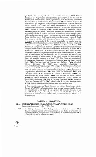 9
g) SIAF: Sistema Integrado de Administración Financiera; SIPP: Sistema
Integrado de Programación Presupuestaria, que comprende los módulos de
Formulación Presupuestaria anual y plurianual, Plan Financiero, Evaluación
Presupuestaria y Modificaciones Presupuestarias; SICO: Sistema Integrado de
Contabilidad, que comprende los módulos para administrar el Plan de Cuentas del
Sector Público y los Planes de Cuentas Institucionales y el registro de la
contabilidad y la ejecución, los informes contables y de ejecución presupuestaria;
SITE: Sistema de Tesorería; SNIP: Sistema Nacional de Inversión Pública;
SIGADE: Sistema de Gestión y Análisis de la Deuda, base de datos para la gestión
de la deuda pública de carácter referencial y estadístico, sistema de apoyo para
elaborar el cronograma de pagos o vencimientos del servicio de la deuda pública.
Posee interfaces con el SIAF para el registro de desembolsos y pagos de Deuda
Externa de la Administración Central, así como para su vinculación con los
programas presupuestarios de los proyectos financiados con créditos externos.
SINARH: Sistema Integrado de Administración de Recursos Humanos, comprende
el Sistema de Legajos y Red Bancaria; CUT: Cuenta Única del Tesoro; STR:
Solicitud de Transferencia de Recursos; OT: Orden de Transferencia, Remitas y/o
cualquier instrucción de transferencia de recursos emanada de la DGTP; SICP:
Sistema de Información de Contrataciones Públicas; PF: Plan Financiero,
programación mensual del presupuesto que incorpora los requerimientos de fondos
para el cumplimiento de las actividades de los programas, en función a los
objetivos generales e institucionales, de los cuales derivan las necesidades de
bienes y/o servicios previstos en el PAC; PFI: Plan Financiero Institucional;
Programación Financiera: Programación Financiera; Plan de Caja: Plan de
Caja; PAC: Programa Anual de Contrataciones Públicas; Portal: Portal de
interne! integrante del SICP cuya dirección electrónica es
www.contratacionesparaguay.gov.py; CC: Código de Contratación: Documento
emitido por la DNCP que acredita que el proceso de contratación ejecutado por
cada una de las Entidades se realizó utilizando el Portal; CDP: Certificación de
Disponibilidad Presupuestaria; PA/: Plan Anual de Inversiones; POA: Plan
Operativo Anual; PCE: Programa de Control y Evaluación. RMSP: Red
Metropolitana del Sector Público; RNSP: Red Nacional del Sector Público;
MiPYMES: Micro, Pequeñas y Medianas Empresas; JUPE: Sistema de
Jubilaciones y Pensiones; PEP: Plan de Ejecución Plurianual; SIPAP: Sistema de
Pagos del Paraguay (BCP); IDAP: Identificador de Acreedor Presupuestario;
SICCA: Sistema Integrado Centralizado de la Carrera Administrativa.
h) Salario Mínimo Mensual Legal: Dispuesto por el Poder Ejecutivo, a través del
Decreto N° 1324/2014, el salario mínimo legal mensual para actividades diversas
no especificadas, a la fecha de la vigencia del presente Decreto, es de
Gs. 1.824. 055. Salario por día trabajador ajornal =G. 70.156. A los efectos de la
aplicación de las disposiciones del PGN 2016, se utilizará el monto definido en el
presente inciso.
CAPÍTULO 02- TÍTULO ÚNICO
02-01 SISTEMA INTEGRADO DEADMINISTRACIÓNFINANCIERA (SIAF)
Reglamentación Artículo 6~ Ley No 555412016
Art. 2°.- Los OEE que integran el PGN 2016, que aún no están incorporados al SIAF,
deberán realizarlo durante el presente ejercicio, a los efectos de armonizar sus
registros contables, presupuestarios y de tesorería, en coordinación con la DGP,
DGCP, DGTP y DGIC del MHy la DNCP.
 