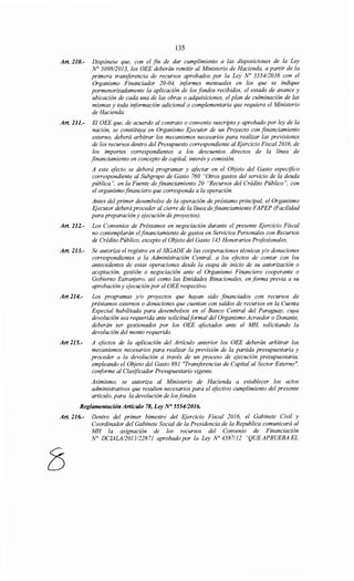 135
Art. 210.- Dispónese que, con el fin de dar cumplimiento a las disposiciones de la Ley
N° 5098/2013, los OEE deberán remitir al Ministerio de Hacienda, a partir de la
primera transferencia de recursos aprobados por la Ley No 555412016 con el
Organismo Financiador 20-04, informes mensuales en los que se indique
pormenorizadamente la aplicación de los fondos recibidos, el estado de avance y
ubicación de cada una de las obras o adquisiciones, el plan de culminación de las
mismas y toda iriformación adicional o complementaria que requiera el Ministerio
de Hacienda.
Art. 211.- El OEE que, de acuerdo al contrato o convenio suscripto y aprobado por ley de la
nación, se constituya en Organismo Ejecutor de un Proyecto con financiamiento
externo, deberá arbitrar los mecanismos necesarios para realizar las previsiones
de los recursos dentro del Presupuesto correspondiente al Ejercicio Fiscal2016, de
los importes correspondientes a los descuentos directos de la línea de
financiamiento en concepto de capital, interés y comisión.
A este efecto se deberá programar y afectar en el Objeto del Gasto especifico
correspondiente al Subgrupo de Gasto 760 "Otros gastos del servicio de la deuda
pública", en la Fuente de financiamiento 20 "Recursos del Crédito Público", con
el organismofinanciero que corresponda a la operación.
Antes del primer desembolso de la operación de préstamo principal, el Organismo
Ejecutor deberá proceder al cierre de la línea de financiamiento FAPEP (Facilidad
para preparación y ejecución de proyectos).
Art. 212.- Los Convenios de Préstamos en negociación durante el presente Ejercicio Fiscal
no contemplarán elfinanciamiento de gastos en Servicios Personales con Recursos
de Crédito Público, excepto el Objeto del Gasto 145 Honorarios Profesionales.
Art. 213.- Se autoriza el registro en el SIGADE de las cooperaciones técnicas y/o donaciones
correspondientes a la Administración Central, a los efectos de contar con los
antecedentes de estas operaciones desde la etapa de inicio de su autorización o
aceptación, gestión o negociación ante el Organismo Financiero cooperante o
Gobierno Extranjero, así como las Entidades Binacionales, en forma previa a su
aprobación y ejecución por el OEE respectivo.
Art 214.- Los programas y/o proyectos que hayan sido financiados con recursos de
préstamos externos o donaciones que cuentan con saldos de recursos en la Cuenta
Especial habilitada para desembolsos en el Banco Central del Paraguay, cuya
devolución sea requerida ante solicitudformal del Organismo Acreedor o Donante,
deberán ser gestionados por los OEE afectados ante el MH, solicitando la
devolución del monto requerido.
Art 215.- A efectos de la aplicación del Artículo anterior los OEE deberán arbitrar los
mecanismos necesarios para realizar la previsión de la partida presupuestaria y
proceder a la devolución a través de un proceso de ejecución presupuestaria,
empleando el Objeto del Gasto 881 "Transferencias de Capital al Sector Externo",
conforme al Clasificador Presupuestario vigente.
Asimismo, se autoriza al Ministerio de Hacienda a establecer los actos
administrativos que resulten necesarios para el efectivo cumplimiento del presente
artículo, para la devolución de losfondos.
Reglamentación Artículo 78, Ley N° 5554/2016.
Art. 216.- Dentro del primer bimestre del Ejercicio Fiscal 2016, el Gabinete Civil y
Coordinador del Gabinete Social de la Presidencia de la Republica comunicará al
MH la asignaczon de los recursos del Convenio de Financiación
N° DCIALA/2011122871 aprobado por la Ley N° 4587112 "QUE APRUEBA EL
8
 