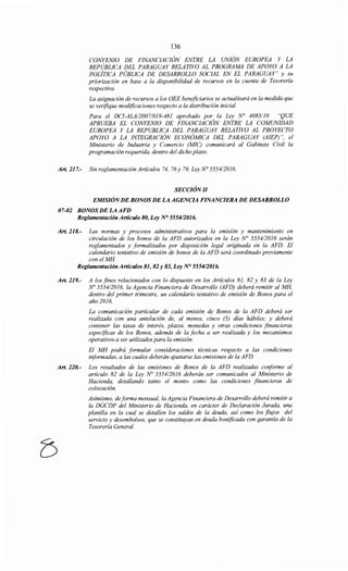 136
CONVENIO DE FINANCIACIÓN ENTRE LA UNIÓN EUROPEA Y LA
REPÚBLICA DEL PARAGUAY RELATIVO AL PROGRAMA DE APOYO A LA
POLÍTICA PÚBLICA DE DESARROLLO SOCIAL EN EL PARAGUAY" y su
priorización en base a la disponibilidad de recursos en la cuenta de Tesorería
respectiva.
La asignación de recursos a los OEE beneficiarios se actualizará en la medida que
se verifique modificaciones respecto a la distribución inicial.
Para el DCI-ALA/2007/019-481 aprobado por la Ley N° 4085110 "QUE
APRUEBA EL CONVENIO DE FINANCIACIÓN ENTRE LA COMUNIDAD
EUROPEA Y LA REPUBLICA DEL PARAGUAY RELATIVO AL PROYECTO
APOYO A LA INTEGRACIÓN ECONÓMICA DEL PARAGUAY (AIEP)", el
Ministerio de Industria y Comercio (MIC) comunicará al Gabinete Civil la
programación requerida, dentro del dicho plazo.
Art. 217.- Sin reglamentación Artículos 74, 76y 79, Ley N° 5554/2016.
SECCIÓN/1
EMISIÓNDE BONOS DE LA AGENCIA FINANCIERA DE DESARROLLO
07-02 BONOS DE LA AFD
Reglamentación Artículo 80, Ley N° 555412016.
Art. 218.- Las normas y procesos administrativos para la emzszon y mantenimiento en
circulación de los bonos de la AFD autorizados en la Ley~ 5554/2016 serán
reglamentados y formalizados por disposición legal originada en la AFD. El
calendario tentativo de emisión de bonos de la AFD será coordinado previamente
con el MH.
Reglamentación Artículos 81, 82 y 83, Ley N° 5554/2016.
Art. 219.- A los fines relacionados con lo dispuesto en los Artículos 81, 82 y 83 de la Ley
No 5554/2016, la Agencia Financiera de Desarrollo (AFD) deberá remitir al MH,
dentro del primer trimestre, un calendario tentativo de emisión de Bonos para el
año 2016.
La comunicación particular de cada emisión de Bonos de la AFD deberá ser
realizada con una antelación de, al menos, cinco (5) días hábiles; y deberá
contener las tasas de interés, plazos, monedas y otras condiciones financieras
específicas de los Bonos, además de la fecha a ser realizada y los mecanismos
operativos a ser utilizados para la emisión.
El MH podrá formular consideraciones técnicas respecto a las condiciones
informadas, a las cuales deberán ajustarse las emisiones de la AFD.
Art. 220.- Los resultados de las emisiones de Bonos de la AFD realizadas coriforme al
artículo 82 de la Ley No 5554/2016 deberán ser comunicados al Ministerio de
Hacienda, detallando tanto el monto como las condiciones financieras de
colocación.
Asimismo, de forma mensual, la Agencia Financiera de Desarrollo deberá remitir a
la DGCDP del Ministerio de Hacienda, en carácter de Declaración Jurada, una
planilla en la cual se detallen los saldos de la deuda, así como los flujos del
servicio y desembolsos, que se constituyan en deuda bonificada con garantía de la
Tesorería General.
 