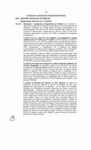 8
137
CAPÍTULO 08- SISTEMA DE CONTABILIDAD PÚBLICA
08-01 REGISTRO Y RETENCIÓNDE TRIBUTOS
Reglamentación Artículo 84, Ley N° 555412016.
Art. 221.- Retenciones e imputaciones presupuestarias de Tributos: Las retenciones e
imputación presupuestaria del importe correspondiente a los tributos deberán estar
afectados e imputados en el mismo Objeto del Gasto correspondiente a los
Grupos/Subgrupos 100, 200, 300, 400, 500, 600, 700, 800 o 900, según los casos o
los tipos de contrataciones o adquisiciones de servicios, bienes u obras de los
programas, subprogramas o proyectos de los OEE, y se regirán por los siguientes
procedimientos:
a) OEE de la AC y otras ED, como Entidades no contribuyentes de tributos
conforme a la Ley No 125/91 y Ley No 2421104: Los OEE coriforme lo establece el
Artículo 240 de la Ley No 125/91, sus modificaciones y reglamentaciones vigentes,
en las retenciones por pagos a proveedores o acreedores por contrataciones y/o
adquisiciones de servicios, bienes u obras afectarán el Impuesto al Valor Agregado
(!VA), presupuestaría y contablemente, con la deducción del importe
correspondiente del tributos gravado (Impuesto a la Renta e !VA), del respectivo
Objeto del Gasto, con el cual se ha procedido la adquisición del bien o servicio.
Los Entes Autárquicos, Empresas Públicas, Sociedades de Economía Mixta o ED,
que desarrollen actividades comerciales, industriales o de servicios contribuyentes
del !VA, de acuerdo con lo establecido en el Artículo 79 de la Ley N° 125191 y sus
modificatorias y reglamentaciones vigentes, se regirán por el Artículo 84 de la Ley
N° 555412016 y la presente reglamentación.
b) Alícuota de la Retención del Impuesto a la Renta Comercial, Industrial o de
Servicios. Exclusiones. La retención a aplicar a los proveedores del Estado
ascenderá al 2% (dos por ciento) del precio total de las ventas o del servicio
prestado, en la oportunidad en que se efectúe cada pago. El importe retenido
deberá ser imputado como anticipo del impuesto que se reglamenta. No se
practicará la retención mencionada cuando el monto de venta o prestación de
servicios, excluido el Impuesto al Valor Agregado (!VA), sea iriferior a un salario
mínimo para actividades diversas no especificadas para la capital vigente a la
fecha de pago (Artículo 92 del Decreto 6359/05, modificado por el Artículo ¡o del
Decreto No 8694/06).
e) Agentes de Retención del Impuesto al Valor Agregado. El régimen de
retenciones del presente Impuesto se sujetará, sin perjuicio de otros casos
regulados por norma especial, a lo siguiente: 1.- Los OEE y las Sociedades
Anónimas con Participación Accionaría Mayoritaria del Estado, excepto las
Municipalidades y Gobernaciones que quedan excluidos por el inciso a) del
Artículo 36 del Anexo del Decreto No 1030/2013, deberán actuar como agentes de
retención cuando sean usuarios de servicios o adquirentes de bienes gravados por
el !VA, siempre que el monto total de la operación, sin el !VA, sea superior a un
salario mínimo vigente a la fecha de pago para actividades diversas no
especificadas en la capital de la República. A dicho efecto deberán: a) Retener el
treinta por ciento (30%) del impuesto a sus proveedores de bienes y servicios; b)
Retener el treinta por ciento (30%) del impuesto a las personas físicas contratadas
por ellas, sean éstas profesionales o no; e) Retener el ciento por ciento (100%) del
impuesto en carácter de pago único y definitivo a las personas físicas contratadas
por ellas, cuando no sean profesionales y no se encuentren inscriptas en el RUC,
siempre que opten por este mecanismo de pago; d) Retener el ciento por ciento
(100%) del impuesto cuando estén obligadas a pagar honorarios profesionales
regulados por sentenciajudicial.
 