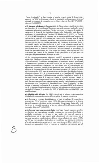 139
Pagos Ocasionales", se hará constar el nombre o razón social de la persona o
empresa y el RUC de la misma, a fin de su imputación en la cuenta corriente del
afectado en concepto de retención. (Art. 1, Num. 1, Inc. a), Res. SET No 464/06-
Decreto N°103012013).
d.3) Impuesto a la Renta: i) La adquisición de bienes y la prestación de servicios
en el carácter de proveedora del Estado por parte de empresas nacionales, estará
igualmente sujeta a la retención del 2% (dos por ciento) en concepto de anticipo de
Impuesto a la Renta de las Actividades Comerciales, Industriales o de Servicios,
conforme a lo establecido en el Capítulo VIII del Decreto No 6359/05 y el Decreto
N° 8694106, ii) Tratándose de empresas que no tengan domicilio en el país será de
aplicación la tasa del 30% (treinta por ciento) sobre la renta neta de fuente
paraguaya del 50% (cincuenta por ciento) para el caso de consultarías, lo que da
una tasa efectiva del15% (quince por ciento), iii) Tratándose de personasfisicas y
sociedades simples no domiciliadas en el país y que obtengan rentas por la
realización dentro del territorio nacional de alguna de las actividades gravadas
por el Impuesto a la Renta del Servicio de Carácter Personal, se procederá a la
retención aplicando la tasa del 20% (veinte por ciento) sobre la base del 50%
(cincuenta por ciento) de los ingresos brutos percibidos en el país por este
concepto, independientemente del rango incidido.
En los casos precedentemente señalados, los OEE, a través de sí mismos o sus
respectivas Unidades Ejecutoras de Proyectos deberán instruir a las Agencias
Especializadas y/u Organismos Internacionales la cuantía del monto a ser abonado
a las empresas o personas locales o del exterior por sus servicios y la cuantía del
monto correspondiente a Impuestos, en este último caso, el Administrador y/u
Organismo respectivo, emitirá el instrumento de pago a nombre de la Dirección
General de Recaudación y de Oficinas Regionales y remitir a la Unidad Ejecutora
de Proyecto de los OEE, para su ingreso dentro de los cinco días hábiles siguientes
al pago a través del RUC de la citada Dirección en el Formulario 90 "Liquidación
para Pagos Ocasionales", debiendo asentar en dicho Formulario el nombre de la
persona o razón social de la empresa a quien se procedió a retener cuando se
traten de personas o empresas del exterior sin domicilio, agencia o sucursal en el
país. En tanto que se utilizara igual mecanismo para los contribuyentes nacionales,
en cuyo caso en el Formulario 90 "Liquidación para Pagos Ocasionales", se hará
constar el nombre o razón social de la persona o empresa y el RUC de la misma, a
fin de su imputación en la cuenta corriente del afectado en concepto de retención.
(Artículo 1~ Numeral J. inciso b), Res. SET No 464106- Decreto 8694/2006 y sus
modificaciones).
e) Administración Directa. Los OEE, a través de sí mismos o sus respectivas
Unidades Ejecutoras de Proyectos deberán aplicar la presente operativa a:
e.l) Empresas o personas domiciliadas en el país: se aplicará la retención en
concepto del !VA el treinta por ciento (30%) del Impuesto incluido en la factura.
Para el Impuesto a la Renta de las Actividades Comerciales, Industriales o de
Servicios, la retención ascenderá al dos por ciento (2%) del monto total de la
operación (Decreto N° 8694/2006).
e.2) Empresas o personas no domiciliadas en el país: Cuando paguen o acrediten
retribuciones por operaciones gravadas prestadas por personas domiciliadas o
entidades constituidas en el exterior que actúen sin sucursal, agencia o
establecimiento en la casa matriz actúe directamente sin intervención de la
sucursal, agencia o establecimiento; deberán retener el ciento por ciento (100%)
del !VA que corresponda. A dicho efecto, se considerará que el impuesto no integra
el precio pactado entre las partes, en Cl{YO caso al precio deberá adicionarse el
impuesto correspondiente. Si en el contrato se estipulase expresamente que el
 
