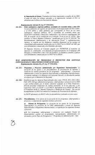 141
h) Importación de bienes. Tratándose de bienes importados a nombre de las OEE,
el pago de todos los tributos afectados a la importación, incluido el !VA, se
abonarán ante la Dirección Nacional de Aduanas.
Reglamentación Artículo 85, Ley N° 555412016.
Art. 222.- Entes autárquicos, empresas públicas, sociedades de economía mixta y otras ED.
Los procedimientos de registros de operaciones no presupuestadas del !VA crédito,
y el !VA débito y saldo definitivo que corresponde al Fisco de los entes
autárquicos, empresas públicas, ED y sociedades de economía mixta que
desarrollen actividades comerciales, industriales o de servicios contribuyentes del
!VA, de acuerdo con lo establecido en el Artículo 79 de la Ley N° 125191 "Que
establece el Nuevo Régimen Tributario" modificada por la Ley N° 2421/04 "De
Reordenamiento Administrativo y de Adecuación Fiscal" y reglamentaciones
vigentes, se regirán por las dinámicas contables dispuestas en las normas de
contabilidad gubernamental establecidas por la DGCP de la SSEAF del MH, que
será debidamente comunicada a las Entidades afectadas.
El Impuesto Selectivo al Consumo pagado por PETROPAR al momento de
importar el combustible, será imputado presupuestariamente en el Subgrupo 440
Energías y Combustibles como costo del producto. La dinámica contable a aplicar
será debidamente comunicada por la DGCP de la SSEAF
08-02 ADMINISTRACIÓN DE PROGRAMAS O PROYECTOS POR AGENCIAS
ESPECIALIZADAS U ORGANISMOS INTERNACIONALES
Reglamentación Artículos 86y 87, Ley N° 555412016.
Art. 223.- Programas y Proyectos administrados por Organismos Internacionales. La
ejecución de los gastos y los procedimientos de presentación de iriformes y
rendición de cuentas periódicas de los programas, subprogramas y proyectos
administrados a través de Agencias Especializadas u Organismos Internacionales,
se regirán coriforme a lo dispuesto en el presente Decreto y la Resolución emitida
al respecto por el Ministerio de Hacienda.
Art. 224.- Establécese que las Agencias Especializadas tales como: PNUD, JICA, !!CA, OEA,
FAO, OPS, GIZ que administren programas, subprogramas o proyectos de los OEE
y que reciban fondos por el monto semestral asignado en el Plan Financiero,
deberán presentar rendiciones de cuentas mensuales, al 15 de cada mes, a las
respectivas UAF's y/o SUAF's y a la DGCP, dependiente de la SSEAF del MH, en
el Formulario B-06-15 "Iriforme Financiero y Rendición de Cuentas". En caso de
incumplimiento la DGCP no emitirá la Constancia de Presentación de Informes.
La DGTP iriformará a la DGCP sobre los desembolsos realizados en estos casos.
Art. 225.- Procedimientos. A los efectos de la ejecución de los programas, subprogramas y
proyectos, se disponen las siguientes normas y procesos:
a) Sistema de Presupuesto. La ejecución de los gastos de los programas,
subprogramas y/o proyectos de los OEE administrados a través de Agencias
Especializadas u Organismos Internacionales, se regirán por las siguientes normas
y procesos:
a.l) Los programas, subprogramas o proyectos con cualquier Fuente de
financiamiento, podrán ser programados, reprogramados, administrados y/o
ejecutados con los Tipos de Presupuesto 1 "Programas de Administración", Tipo
 