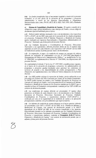 143
h.6) Los fondos transferidos bajo el mecanismo regulado a través de la presente
normativa, es al solo efecto de la ejecución de los programas o proyectos
administrados a través de las Agencias Especializadas u Organismos
Internacionales tales como, PNUD, JICA, IICA, OEA, FAO, OPS, GIZy Entidades
similares.
e) Sistema de Contabilidad y Rendición de Cuentas. El registro contable de la
obligación y pago, deberá identificarse como Anticipo de Fondos, con un código de
documento especial habilitado para el efecto.
c.J) Deberá remitir informes mensuales (con o sin movimiento) a las respectivas
UAF's o SUAF's de los OEE como parte de la ejecución de los citados programas
y/o proyectos, Formulario B-06-15 "Informe Financiero y Rendición de Cuentas
gastos realizados por Agencias Especializadas y Organismos Administradores de
Proyectos" (mensual), queforma parte del presente Decreto.
c.2) Las Unidades F;jecutoras o Coordinadoras de Proyectos, Direcciones
Nacionales o sus equivalentes, deberán presentar dentro de los 15 (quince) días
siguientes al cierre de cada trimestre a las respectivas UAF's/SUAF's de los OEE
la rendición de cuentas en forma parcial, total o sin movimientos.
c.3) La asignación, el pago y la rendición de cuentas en concepto de viáticos
deberán ser realizados de conformidad a la Ley No 2597/2005 "Que Regula el
Otorgamiento de Viáticos en la Administración Pública", su modificación la Ley
N° 2688/2005, su reglamentación el Decreto No 7264/2006 y las disposiciones del
presente Decreto.
De conformidad al Artículo 5° de la Ley N° 2597/2005 y modificaciones vigentes,
en el marco de la ejecución de programas y proyectos, los administradores de
programas y proyectos quedan facultados para autorizar las comisiones de
servicios de acuerdo a las disponibilidades de crédito presupuestario y Plan
Financiero, las reglamentaciones y las Tablas de Valores dispuestos en el presente
Decreto.
c.4) Los OEE podrán solicitar la reposición de fondos, previa utilización en un
porcentaje de al menos del 50% (cincuenta por ciento) de los fondos transferidos.
La DGTP podrá reponer los fondos a las Unidades Ejecutoras de Proyectos en
concepto de Anticipo de Fondos, con la presentación de la Constancia de Informe
Financiero y Rendición de Cuentas de los Proyectos emitida por la DGCP, que se
expedirá en base al Formulario correspondiente, remitida por las UEP al MH con
carácter de declaración jurada.
c.S) Las rendiciones de cuentas deberán ser presentadas 15 (quince días)
posteriores al término de cada trimestre (con o sin movimiento) a las Unidades
Ejecutoras de Proyectos, Direcciones Nacionales de Proyectos, Unidades
Coordinadoras de Proyectos, o reparticiones similares (UAF's/SUAF's) y
verificada por esta en la regularidad de la rendición de cuenta y la afectación
presupuestaria conforme a los procedimientos que rigen la materia.
c.6) Los informes de rendición de cuentas dispuesto en el inciso anterior, deberán
ser presentados a las UAF's o SUAF's de los OEE, en la Planilla de Informes y
Rendiciones de Cuentas, con carácter de declaración jurada, a la DGCP
dependiente de la SSEAF del MH, de los recursos transferidos a las Agencias
Especializadas basados en los informes presentados por las Unidades Ejecutoras
de Proyectos, Direcciones Nacionales de Proyectos, Unidades Coordinadoras de
Proyectos, o reparticiones similares, conforme al Formulario B-06-JS"Informe
Financiero y Rendición de Cuentas" con carácter de declaración jurada, que se
adjunta y forma parte del presente Decreto.
 