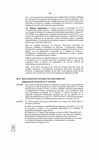144
c. 7) Las incorporaciones patrimoniales de las adquisiciones de bienes realizadas
por intermedio de la Agencias Especializadas con los recursos transferidos, serán
de exclusiva responsabilidad de las Unidades Ejecutoras de Proyectos, Direcciones
Nacionales de Proyectos, Unidades Coordinadoras de Proyectos, o reparticiones
similares de acuerdo a las normas que rigen la materia.
c.8) Registros Patrimoniales. Se deberá presentar el Formulario FC N° 8
"Incorporación de Bienes de Uso - Unidades Ejecutoras de Proyecto" establecido
en el Manual de Normas y Procedimientos Patrimoniales aprobado por Decreto N°
20132/2003, de las adquisiciones realizadas durante Ejercicio Fiscal 2015, y con
carácter de regularización de las adquisiciones realizadas en Ejercicios Fiscales
anteriores pendientes de presentación. Dicho Formulario deberá acompañar
indefectiblemente a la presentación del Informe Financiero y Rendición de Cuentas
dispuesto por la presente disposición.
c.9) Las Unidades Ejecutoras de Proyectos, Direcciones Nacionales de
Proyectos, Unidades Coordinadoras de Proyectos, o reparticiones similares,
deberán llevar y mantener actualizado el inventario analítico de los bienes de uso y
cumplir con las disposiciones establecidas en el Manual de Normas y
Procedimientos Patrimoniales, en materia de administración, control, custodia,
clasificación y contabilización de los mismos.
c.JO) La verificación de los informes financieros, de bienes, rendiciones de cuentas
y movimientos de los servicios personales contratados estará a cargo de las
respectivas UAF 's o SUAF's, de conformidad a la Ley N° 1535/99, sus
modificaciones y reglamentaciones.
c.ll) A los efectos del proceso de cierre del presente Ejercicio Fiscal, las
Unidades Ejecutoras o Coordinadoras de Proyectos, Direcciones Nacionales de
Proyectos, o reparticiones similares, de los OEE, serán dispuestos dentro de las
normas de cierre del Ejercicio Fiscal2016 dictados por reglamento del MH
08-03 REGULARJZACION CONTABLE DE PAGOS DIRECTOS.
Reglamentación Artículo 88, Ley N° 555412016.
Art. 226.- A los efectos del presente artículo, se entenderá por pago directo el procedimiento
de pago por el cual el desembolso lo realiza el organismo financiador a la cuenta
bancaria del proveedor de bienes o servicios, debiendo realizarse posteriormente
la regularización contable y presupuestaria del gasto, cuyo procedimiento debe
estar expresamente establecido en el acuerdo o convenio suscripto con el
organismo financiador debidamente aprobado por ley, sin pe~juicio de la
aplicación supletoria de las Leyes N°s. 1535/99, 2051103 y 555412016 que aprueba
el PGN 2016, cuando no se establezcan expresamente en el convenio o por ley.
Art. 227.- Los OEE ejecutores de proyectos financiados con recursos del crédito público y
donaciones, deberán:
a) Emitir un certificado de disponibilidad presupuestaria (previsión), con el cual
se procederá a remitir a los organismos financiadores las solicitudes de
desembolsos destinadas alpago directo.
h) Dentro de los 15 (quince) días siguientes de haber recibido el desembolso por
parte del Organismo Financiador los OEE, a través de sus respectivas Unidades y
Subunidades de Administración y Finanzas, deberán realizar la afectación
presupuestaria y contable de los pagos o transferencias realizados por los mismos
a la cuenta del Organismo Financiador, de conformidad a las cláusulas
contractuales de la respectiva Ley.
 