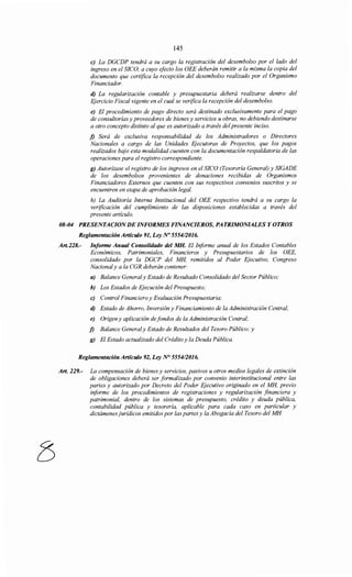 145
e) La DGCDP tendrá a su cargo la registración del desembolso por el lado del
ingreso en el SICO, a cuyo efecto los OEE deberán remitir a la misma la copia del
documento que certifica la recepción del desembolso realizado por el Organismo
Financiador.
d) La regularización contable y presupuestaria deberá realizarse dentro del
Ejercicio Fiscal vigente en el cual se verifica la recepción del desembolso.
e) El procedimiento de pago directo será destinado exclusivamente para el pago
de consultorías y proveedores de bienes y servicios u obras, no debiendo destinarse
a otro concepto distinto al que es autorizado a través del presente inciso.
j) Será de exclusiva responsabilidad de los Administradores o Directores
Nacionales a cargo de las Unidades Ejecutoras de Proyectos, que los pagos
realizados bajo esta modalidad cuenten con la documentación respaldatoria de las
operaciones para el registro correspondiente.
g) Autorízase el registro de los ingresos en el SICO (Tesorería General) y SIGADE
de los desembolsos provenientes de donaciones recibidas de Organismos
Financiadores Externos que cuenten con sus respectivos convenios suscritos y se
encuentren en etapa de aprobación legal.
h) La Auditoría Interna Institucional del OEE respectivo tendrá a su cargo la
verificación del cumplimiento de las disposiciones establecidas a través del
presente artículo.
08-04 PRESENTACIONDE INFORMES FINANCIEROS, PATRIMONIALES Y OTROS
Reglamentación Artículo 91, Ley No 555412016.
Art.228.- Informe Anual Consolidado del MH. El Informe anual de los Estados Contables
Económicos, Patrimoniales, Financieros y Presupuestarios de los OEE,
consolidado por la DGCP del MH, remitidos al Poder Ejecutivo, Congreso
Nacional y a la CGR deberán contener:
a) Balance Generaly Estado de Resultado Consolidado del Sector Público;
h) Los Estados de Ejecución del Presupuesto;
e) Control Financiero y Evaluación Presupuestaria;
d) Estado de Ahorro, Inversión y Financiamiento de la Administración Central;
e) Origen y aplicación defondos de la Administración Central;
j) Balance Generaly Estado de Resultados del Tesoro Público; y
g) El Estado actualizado del Crédito y la Deuda Pública.
Reglamentación Artículo 92, Ley N° 555412016.
Art. 229.- La compensación de bienes y servicios, pasivos u otros medios legales de extinción
de obligaciones deberá ser formalizado por convenio interinstitucional entre las
partes y autorizado por Decreto del Poder Ejecutivo originado en el MH, previo
informe de los procedimientos de registraciones y regularización financiera y
patrimonial, dentro de los sistemas de presupuesto, crédito y deuda pública,
contabilidad pública y tesorería, aplicable para cada caso en particular y
dictámenes jurídicos emitidos por las partes y la Abogacía del Tesoro del MH
 