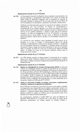 146
Reglamentación Artículo 93, Ley N°5554!2016.
Art. 230.- La Procuraduría General de la República llevará adelante la representación y las
gestiones judiciales y extrajudiciales relacionadas con la cartera de créditos del
extinto Fondo de Desarrollo Campesino, que se encuentren en situación de
morosidad, debiendo la Abogacía del Tesoro remitir antes del mes de febrero de
2016 la totalidad de los antecedentes y documentos relacionados a dicha cartera.
El Ministerio de Hacienda podrá autorizar la asunción de las medidas y decisiones
administrativas que sean necesarias, en materia de reestructuración y
racionalización de los créditos afectados a la cartera de deudores del extinto
Fondo de Desarrollo Campesino (FDC), pudiendo conceder la refinanciación sin
intereses de los capitales adeudados, y otorgar la quita total de los intereses
causados a la fecha de promulgación de la Ley N° 555412016 si ello fuera
conveniente para el erario público. En estos casos, el Ministerio de Hacienda
deberá previamente solicitar parecer jurídico a la Procuraduría General de la
República.
La concesión de estos beneficios estará supeditada al pedido expreso de los
afectados, en el cual se consigne: a) Reconocimiento expreso del adeudo
reclamado; b) Mantenimiento o mejora de las garantías existentes, a satisfacción
de la Procuraduría General de la República; e) Dictamen técnico del Servicio
Nacional de Catastro, cuando sea necesario determinar el valor de los inmuebles
dados en garantía; d) Cubrir los costos que la operación de análisis del pedido
genere; e) Asumir las costas en los procesos judiciales abiertos para la
recuperación de los créditos.
Reglamentación Artículo 94, Ley N° 5554/2016.
Art. 231.- Los OEE deberán cancelar en forma mensual la facturación de los serv1cws
básicos de la ANDE, COPACO y ESSAP. En caso de incumplimiento, el MH no
dará trámite a ninguna solicitud de modificación presupuestaria presentada por la
Entidad afectada.
Reglamentación Artículo 95, Ley No 5554/2016.
Art. 232.- Registro en el Identificador de Acreedores Presupuestarios (IDAP): La Dirección
General de Contabilidad atenderá los pedidos de inscripción de los acreedores
presupuestarios al IDAP que afecten al Subgrupo 290 Servicios de Capacitación, a
los Niveles del Objeto del Gasto 800 Transferencias y 900 Otros Gastos, para lo
cual los OEE deberán presentar por escrito a la DGCP dicho pedido acompañando
el Formulario B-06-19 Solicitud de Inscripción Identificador de Acreedor
Presupuestario (IDAP) afectados al Nivel del Objeto del Gasto 800 Transferencias,
900 Otros Gastos y Subgrupo 290 Capacitaciones y la copia autenticada de los
documentos exigidos por la Resolución N° 223/2013.
Art. 233.- Ajustes y/o correcciones Contables. Los ajustes, correcciones y regularizaciones
contables se regirán por los siguientes procedimientos:
a) Los OEE que a los efectos de correcciones de errores en los registros contables
y presupuestarios que originan diferencias contables y patrimoniales, ajustes en el
sistema de cálculo de revalúo y depreciación (REVA) del ejercicio o de ejercicios
anteriores, y requieran realizar ajustes, deberán solicitar a la DGCP del MH la
dinámica contable y/o cambios en el REVA, para lo cual deberán contar con el
Dictamen de la Auditoría Interna Institucional.
Las actualizaciones realizadas al módulo REVA por parte del Ministerio de
Hacienda (DGIC-DGCP) en el presente año y cuyo ajuste de cálculo arroje
diferencias patrimoniales, las mismas podrán ser justadas contable y
 