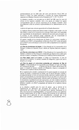 147
patrimonialmente por los OEE antes del cierre del Ejercicio Fiscal 2016, de
manera a contar con saldos depurados y conciliar las cuentas patrimoniales
expuestas en el Balance General y en los Formularios FC 7.1, FC 7.2 y FC 6.
La dinámica contable a ser proveída por la DGCP del MH, para los casos de
errores en los registros contables, será a los efectos de realizar los ajustes
correspondientes para la correcta exposición de los Estados Contables. Estos
procedimientos serán de exclusiva responsabilidad de los Administradores de los
OEE.
A efectos de lograr una correcta exposición de los Estados financieros:
La Auditoría Interna institucional deberá remitir el Informe a más tardar a los 30
días hábiles a partir de la recepción de la solicitud. Dicho plazo será suspendido
por requerimiento de documentación e información necesaria para proseguir con
la revisión, el cual continuará siendo computado, una vez recepcionado lo
peticionado por la mesa de entrada habilitada para el efecto.
El registro contable de las devoluciones de fondos y/o correcciones contables a
realizarse en el SICO, correspondientes al Ejercicio Fiscal 2015, serán efectuados
por la DGCP con la solicitudpor escrito de los OEE acompañado de los siguientes
documentos:
a.l) Para las devoluciones de fondos: 1) Nota firmada por los responsables de la
Entidad; 2) Boleta de Depósito Fiscal o Boleta de Depósito Bancaria original y
copia.
a.2) Para las correcciones en el SICO: 1) Nota firmada por los responsables de la
Entidad; 2) Informe de Plan Financiero certificando que dispone de los saldos para
efectuar el ajuste y acompañar el Dictamen de la Auditoría Interna Institucional.
a.3) Para ambos casos se le anexa: 1) Código de Contratación; 2) Lista de
afectación de Productos; 3) Asientos contables de obligación y egreso del cual se
devuelve y/o corrige.
a.4) Para los ajustes y/o correcciones producidas por variaciones de Tipo de
Cambio: 1) Nota firmada por los responsables de la Entidad; 2) Copia del Código
de Contratación afectado, 3) Informe del Tipo de Cambio Oficial motivo del
ajuste, 4) Listado de Asientos contables de Obligación y Egreso y acompañar el
Dictamen de la Auditoría Interna Institucional.
b) La regularización contable y patrimonial de los gastos pagados en concepto de
anticipo de fondos y transferencia de fondos, que no fueron afoctados contable y
presupuestariamente al cierre de ejercicios fiscales anteriores, podrán realizar los
ajustes correspondientes en elpresente Ejercicio Fiscal, por única vez, para lo cual
las Auditorías Internas Institucionales, deberán emitir un Dictamen con relación a
los documentos respaldatorios de estas operaciones, así como certificar los montos
pagados anticipadamente por la Institución. Posteriormente, se deberá solicitar la
dinámica contable a la DGCP acompañado del Informe de la Auditoría Interna
Institucional.
e) La dinámica contable para los casos de ajustes que se deriven de la
regularización de diferencias que provengan del recalculo de revalúo y
depreciación del Activo Fijo, será proveída previo Informe Patrimonial de la
Dirección General de Contabilidad Pública, el cualpodrá solicitar a las Auditorías
Internas Institucionales de los OEE la justificación pertinente de las diferencias
que surjan de la aplicación de estos procedimientos, aclarando que si las
diferencias contables y patrimoniales se originan en casos de faltantes, hurto o
 