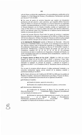 148
robo de bienes se deberá dar cumplimiento a los procedimientos establecidos en los
Capítulos 9 y JO del Manual de Normas y Procedimientos Patrimoniales aprobado
por Decreto N° 20.132/2003.
d) Los casos de gastos de servicios bancarios que cuenten con documentos
probatorios del año anterior o años anteriores, que respalden débitos bancarios
(Nota de Débito) en concepto de comisiones y/o servicios bancarios no registrados
contable y presupuestariamente en el SICO, a los efectos de la conciliación entre
el Extracto Bancario con los Estados Contables, podrán ser regularizados con
cargo al PGN 2016 en el respectivo Objeto del Gasto (263 Servicios Bancarios),
para lo cual deberán contar con el Dictamen de la Auditoría Interna Institucional
emitido en el presente Ejercicio Fiscal.
A partir del presente Ejercicio Fiscal todos los gastos de servicios y comisiones
bancarias deberán ser afectados al presupuesto de los OEE en el Objeto del Gasto
263 Servicios Bancarios. El Banco Nacional de Fomento no deberá realizar ningún
descuento en dichos conceptos de las cuentas corrientes bancarias de los OEE.
e) La Información Patrimonial remitida al Ministerio de Hacienda - Dirección
General de Contabilidad Pública, de acuerdo con la naturaleza de los bienes de
uso, deberán contener toda la información requerida en el Manual de Normas y
Procedimientos Patrimoniales, aprobado por Decreto N° 20132/2003, Capitulo 3,
Descripción, Identificación y Control de Bienes del Estado. En casos que los
Formularios contables (FC 02, FC 04, FC 05, FC 09, FC 23) presenten
inconsistencias de datos se notificará a los Organismos y Entidades del Estado y no
serán consolidados hasta tanto sea subsanado dicho incumplimiento, conforme a la
Circular DGCP N° 712012.
j) Traspaso Interno de Bienes de Uso (UAF - SUAF): Los OEE que realicen
traspaso de bienes de uso de una UAF o SUAF o viceversa y entre ellas,
desafectarán de los registros contables y patrimoniales los bienes de uso que hayan
entregado la remitente en concepto de traspaso y afectará la receptora e
informará a la DGCP en el Formulario B-06-24 Movimiento Interno de Bienes de
Uso.
Por su parte la receptora deberá adecuar el código patrimonial (rotulado) a su
estructura institucional vigente, previa emisión de la dinámica contable y
patrimonial emitida por la DGCP.
g) En el marco del proceso de Certificación ISO 900Jlos OEE para los pedidos de
Dinámica Contable y Autorización Administrativa para Baja y Traspaso de Bienes,
será requisitofundamental/a presentación de los siguientes documentos:
g.l) Dinámicas Contables:
a) Listado de Asientos, sujeto de corrección; y
b) Dictamen de la Auditoría Interna para los ajustes y correcciones.
g.2) Autorizaciones Administrativas:
a) Certificación de Inventario de Bienes de Uso expedida por la
Dirección General de Contabilidad Pública (Requisito procedimental
a ser gestionado previamente por la Entidad,· y
b) Solicitud de Autorización Administrativa de acuerdo a los casos de
bajas previstos en el Manual de Normas y Procedimientos
Patrimoniales, aprobado por Decreto N° 20.132/2003 (Deberá
acompañar la certificación de Inventario de Bienes de Uso).
 