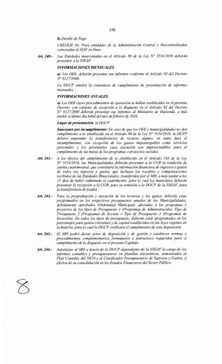 150
b) Detalle de Pago
CRELEJE 04. Para entidades de la Administración Central y Descentralizadas
conectadas al SIAF en línea.
Art. 240.- Las Entidades mencionadas en el Artículo 89 de la Ley N° 555412016 deberán
presentar a la SSEAF:
INFORMACIONES MENSUALES
a) Los OEE, deberán presentar sus biformes coriforme al Artículo 93 del Decreto
N° 8127/2000.
La DGCP emitirá la constancia de cumplimiento de presentación de iriformes
mensuales
INFORMACIONES ANUALES.
a) Los OEE cuyos procedimientos de operación se hallan establecidos en el presente
Decreto, con carácter de excepción a lo dispuesto en el Artículo 93 del Decreto
N° 812712000 deberán presentar sus iriformes al Ministerio de Hacienda, a más
tardar el último día hábil del mes defebrero de 2016.
Lugar de presentación: la DGCP
Sanciones por incumplimiento: En caso de que los OEE y municipalidades no den
cumplimiento a lo establecido en el Artículo 89 de la Ley N° 555412016, la DGTP
deberá suspender la transferencias de recurso alguno, en tanto dure el
incumplimiento, con excepción de los gastos impostergables como servicios
personales y los prioritarios cuya ejecución son imprescindibles para el
cumplimiento de las metas de los programas oproyectos sociales.
Art. 241.- A los efectos del cumplimiento de lo establecido en el Artículo 163 de la Ley
N° 5554/2016, las Municipalidades deberán presentar a la CGR la rendición de
cuenta cuatrimestral, que constituirá la informaciónfinanciera de ingresos y gastos
de todos sus ingresos y gastos, que incluyen los royaltíes y compensaciones
recibidos de las Entidades Binacionales, transferidos por el MH, a más tardar a los
15 días de haber culminado el cuatrimestre, para lo cual los municipios deberán
presentar la recepción a la CGR, para su remisión a la DGCP de la SSEAF, para
la transferencia de fondos.
Art. 242.- Para la programación y ejecución de los recursos y los gastos, deberán estar
programados en los respectivos presupuestos anuales de las Municipalidades,
debidamente aprobados (Ordenanza Municipal), afectados a los programas o
proyectos de los tipos de Presupuesto 1 (Programas de Administración), Tipo de
Presupuesto 2 (Programas de Acción) o Tipo de Presupuesto 3 (Programas de
Inversión). En todos los tipos de presupuesto, deberán estar programados en los
porcentajes para gastos corrientes y de capital establecidos en las leyes vigentes en
la materia, para lo cual la DGCP verificará el cumplimiento de esta disposición.
Art. 243.- El MH podrá dictar actos de disposición y de gestión y establecer normas y
procedimientos complementarios, formularios e instructivos requeridos para el
cumplimiento de lo dispuesto en elpresente Capítulo.
Art. 244.- Autorizase al MH a través de la DGCP dependiente de la SSEAF la carga de los
informes contables y presupuestarios en planillas electrónicas, armonizados al
Plan Contable del SICO y el Clasificador Presupuestario de Ingresos y Gastos, a
efectos de su consolidación en los Estados Financieros del Sector Público.
 