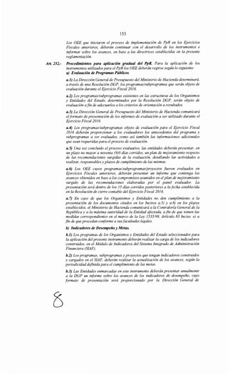 153
Los OEE que iniciaron el proceso de implementación de PpR en los Ejercicios
Fiscales anteriores, deberán continuar con el desarrollo de los instrumentos e
informar sobre los avances, en base a las directrices establecidas en la presente
reglamentación.
Art. 252.- Procedimientos para aplicación gradual del PpR. Para la aplicación de los
instrumentos utilizados para el PpR los OEE deberán regirse según lo siguiente:
a) Evaluación de Programas Públicos.
a.l) La Dirección General de Presupuesto del Ministerio de Hacienda determinará,
a través de una Resolución DGP, los programas/subprogramas que serán objeto de
evaluación durante el Ejercicio Fiscal2016.
a.2) Los programas/subprogramas existentes en las estructuras de los Organismos
y Entidades del Estado, determinados por la Resolución DGP, serán objeto de
evaluación afin de adecuarlos a los criterios de orientación a resultados.
a.3) La Dirección General de Presupuesto del Ministerio de Hacienda comunicará
elformato de presentación de los informes de evaluación a ser utilizado durante el
Ejercicio Fiscal2016.
a.4) Los programas/subprogramas objeto de evaluación para el Ejercicio Fiscal
2016 deberán proporcionar a los evaluadores los antecedentes del programa y
subprogramas a ser evaluados, como así también las informaciones adicionales
que sean requeridas para el proceso de evaluación.
a.S) Una vez concluido el proceso evaluativo, las entidades deberán presentar, en
un plazo no mayor a noventa (9)0 días corridos, un plan de mejoramiento respecto
de las recomendaciones surgidas de la evaluación, detallando las actividades a
realizar, responsables y plazos de cumplimiento de las mismas.
a.6) Los OEE cuyos programas/subprogramas/proyectos fueron evaluados en
Ejercicios Fiscales anteriores, deberán presentar un iriforme que contenga los
avances obtenidos en base a los compromisos asumidos en el plan de mejoramiento
surgido de las recomendaciones elaboradas por el panel evaluador. La
presentación será dentro de los 15 días corridos posteriores a la fecha establecida
en la Resolución de cierre contable del Ejercicio Fiscal 2016.
a. 7) En caso de que los Organismos y Entidades no den cumplimiento a la
presentación de los documentos citados en los Incisos a.5) y a.6) en los plazos
establecidos, el Ministerio de Hacienda comunicará a la Contraloría General de la
República y a la máxima autoridad de la Entidad afectada, a fin de que tomen las
medidas correspondientes en el marco de la Ley 1535/99, Artículo 83 Inciso. e) a
fin de que procedan coriforme a susfacultades legales.
b) Indicadores de Desempeño y Metas.
b.l) Los programas de los Organismos y Entidades del Estado seleccionados para
la aplicación del presente instrumento deberán realizar la carga de los indicadores
construidos, en el Módulo de Indicadores del Sistema Integrado de Administración
Financiera (SIAF).
b.2) Los programas, subprogramas y proyectos que tengan indicadores construidos
y cargados en el SIAF, deberán realizar la actualización de los avances, según la
periodicidad definida para el cumplimiento de las metas.
b.3) Las Entidades enmarcadas en este instrumento deberán presentar anualmente
a la DGP un informe sobre los avances de los indicadores de desempeño, cuyo
formato de presentación será proporcionado por la Dirección General de
 