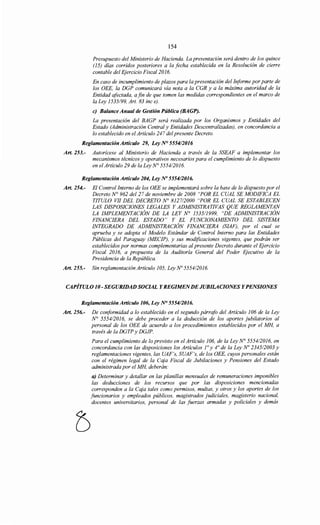 154
Presupuesto del Ministerio de Hacienda. La presentación será dentro de los quince
(15) días corridos posteriores a la fecha establecida en la Resolución de cierre
contable del Ejercicio Fiscal 2016.
En caso de incumplimiento de plazos para la presentación de/Informe por parte de
los OEE, la DGP comunicará vía nota a la CGR y a la máxima autoridad de la
Entidad afectada, a fin de que tomen las medidas correspondientes en el marco de
la Ley 1535/99, Art. 83 inc e).
e) Balance Anual de Gestión Pública (BAGP).
La presentación del BAGP será realizada por los Organismos y Entidades del
Estado (Administración Central y Entidades Descentralizadas), en concordancia a
lo establecido en el Artículo 247 del presente Decreto.
Reglamentación Artículo 29, Ley N° 555412016
Art. 253.- Autorícese al Ministerio de Hacienda a través de la SSEAF a implementar los
mecanismos técnicos y operativos necesarios para el cumplimiento de lo dispuesto
en el Artículo 29 de la Ley N° 5554/2016.
Reglamentación Artículo 204, Ley No 555412016.
Art. 254.- El Control Interno de los OEE se implementará sobre la base de lo dispuesto por el
Decreto N° 962 del 27 de noviembre de 2008 "POR EL CUAL SE MODIFICA EL
TITULO VII DEL DECRETO N° 812712000 "POR EL CUAL SE ESTABLECEN
LAS DISPOSICIONES LEGALES Y ADMINISTRATIVAS QUE REGLAMENTAN
LA IMPLEMENTACIÓN DE LA LEY N° 1535/1999, "DE ADMINISTRACIÓN
FINANCIERA DEL ESTADO" Y EL FUNCIONAMIENTO DEL SISTEMA
INTEGRADO DE ADMINISTRACIÓN FINANCIERA (SIAF), por el cual se
aprueba y se adopta el Modelo Estándar de Control Interno para las Entidades
Públicas del Paraguay (MECIP), y sus modificaciones vigentes, que podrán ser
establecidos por normas complementarias al presente Decreto durante el Ejercicio
Fiscal 2016, a propuesta de la Auditoría General del Poder Ejecutivo de la
Presidencia de la República.
Art. 255.- Sin reglamentación Artículo 105, Ley No 5554/2016.
CAPÍTULO JO- SEGURiDAD SOCIAL Y REGIMENDE JUBILACIONES Y PENSIONES
Reglamentación Artículo 106, Ley N° 555412016.
Art. 256.- De conformidad a lo establecido en el segundo párrafo del Artículo 106 de la Ley
N° 5554/2016, se debe proceder a la deducción de los aportes jubilatorios al
personal de los OEE de acuerdo a los procedimientos establecidos por el MH, a
través de la DGTP y DGJP.
Para el cumplimiento de lo previsto en el Artículo 106, de la Ley N° 5554/2016, en
concordancia con las disposiciones los Artículos r y 4° de la Ley No 234512003 y
reglamentaciones vigentes, las UAF's, SUAF's, de los OEE, cuyos personales están
con el régimen legal de la Caja Fiscal de Jubilaciones y Pensiones del Estado
administrada por el MH, deberán:
a) Determinar y detallar en las planillas mensuales de remuneraciones imponibles
las deducciones de los recursos que por las disposiciones mencionadas
corresponden a la Caja tales como permisos, multas, y otros y los aportes de los
funcionarios y empleados públicos, magistrados judiciales, magisterio nacional,
docentes universitarios, personal de las fuerzas armadas y policiales y demás
 