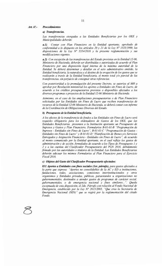 Art. 6':-
11
Procedimientos
a) Transferencias.
Las transferencias otorgadas a las Entidades Beneficiarias por los OEE y
Municipalidades deberán:
a.l) Contar con Plan Financiero en la Entidad aportante, aprobado de
conformidad a lo dispuesto en los artículos 20 y 21 de la Ley No 153511999, las
disposiciones de la Ley No 5554/2016 y la presente reglamentación y sus
modificaciones vigentes.
a.2) Con excepción de las transferencias del Estado previstas en la Entidad 12-06,
Ministerio de Hacienda, deberán ser distribuidas o autorizadas de acuerdo al Plan
Financiero por una disposición legal interna de la máxima autoridad de la
Entidad. Se deberá determinar y detallar en el acto administrativo emitido, la
Entidad beneficiaria, la naturaleza y el destino de la erogación de los gastos que se
realizarán a través de la Entidad beneficiaria, el monto total y/o parcial de las
transferencias, sin perjuicio de consignar otras referencias.
Con posterioridad a la promulgación del presente Decreto, se autoriza al MH a
aprobar por Resolución ministerial los aportes a Entidades sin Fines de Lucro, de
acuerdo a los créditos presupuestarios previstos o disponibles afectados a los
diversos programas oproyectos de la Entidad 12-06 Ministerio de Hacienda.
Asimismo, en el caso de las ampliaciones presupuestarias o de Plan Financiero
solicitadas por las Entidades sin Fines de Lucro que reciben transferencias de
recursos de la Entidad 12-06 Ministerio de Hacienda, se deberá contar con informe
de la Coordinación de Obligaciones Diversas del Estado.
b) Presupuesto de la Entidad beneficiaria.
A los efectos de la transferencia de fondos a las Entidades sin Fines de Lucro será
requisito obligatorio para los ordenadores de Gastos de los OEE, que las
Entidades Beneficiarias presenten a la Institución aportante un Presupuesto de
Ingresos y Gastos y Plan Financiero, Formularios B-01-01-B "Programación de
Ingresos - Entidades sin Fines de Lucro", B-01-01-C "Programación de Gastos -
Entidades sin Fines de Lucro" y B-01-01-D "Planificación de Bienes y/o Servicios
Entregados y Asignación Financiera - Entidades sin Fines de Lucro", de acuerdo
al monto comunicado por la Entidad aportante, en el cual refleje los gastos de
administración y de acción, formulados de acuerdo a los Tipos de Presupuesto 1 y
2 y a las cuentas del Clasificador Presupuestario del PGN 2016, debidamente
firmado por las autoridades o titulares de la Entidad. Las Entidades Beneficiarias
deberán adecuar los mismos Formularios al Plan Financiero para el Ejercicio
Fiscal2016.
e) Objetos del Gasto del Clasificador Presupuestario afectados:
831 Aportes a Entidades confines sociales (ler. párrafo), para gastos afectados a
la parte que expresa: "Aportes no consolidables de la AC y ED a instituciones,
fundaciones, redes, asociaciones, comisiones interinstitucionales y otros
organismos y Entidades privadas, públicas, paraestatales u organizaciones no
gubernamentales, destinados a atender gastos de programas de carácter social,
gubernamentales, o de emergencia nacional y fines similares... ". Queda
exceptuada de esta disposición, el 2do. Párrafo con relación al Fondo Nacional de
Emergencia, establecido por la Ley N° 261512005, "Que crea la Secretaría de
Emergencia Nacional (SEN) " que se regirá por la reglamentación del citado
Fondo.
 