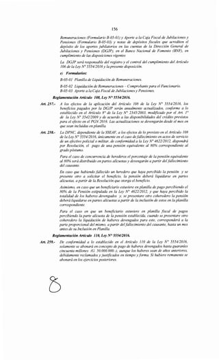 156
Remuneraciones (Formulario B-05-01) y Aporte a la Caja Fiscal de Jubilaciones y
Pensiones (Formulario B-05-03) y notas de depósitos fiscales que acrediten el
depósito de los aportes jubilatorios en las cuentas de la Dirección General de
Jubilaciones y Pensiones (DGJP), en el Banco Nacional de Fomento (BNF), en
cumplimiento de las disposiciones vigentes
La DGJP será responsable del registro y el control del cumplimiento del Artículo
106 de la Ley N° 555412016 y la presente disposición.
e) Formularios:
B-05-01 Planilla de Liquidación de Remuneraciones.
B-05-02 Liquidación de Remuneraciones - Comprobante para el Funcionario.
B-05-03 Aporte a la Caja Fiscal de Jubilaciones y Pensiones.
Reglamentación Artículo 108, Ley N° 555412016.
Art. 257.- A los efectos de la aplicación del Artículo 108 de la Ley N° 5554/2016, los
beneficios pagados por la DGJP serán anualmente actualizados, conforme a lo
establecido en el Artículo 8° de la Ley N° 234512003, modificado por el Art. 1°
de la Ley No 354212009 y de acuerdo a las disponibilidades del crédito previstos
para el efecto en el PGN 2016. Las actualizaciones se devengarán desde el mes en
que sean incluidas en planilla.
Art. 258.- La DPNC, dependiente de la SSEAF, a los efectos de lo previsto en el Artículo 108
de la Ley N° 555412016, únicamente en el caso defallecimiento en actos de servicio
de un efectivo policial o militar, de conformidad a la Ley No 4622/2012, dispondrá
por Resolución, el pago de una pensión equivalente al 80% correspondiente al
grado póstumo.
Para el caso de concurrencia de herederos el porcentaje de la pensión equivalente
al 80% será distribuido en partes alícuotas y devengarán a partir del fallecimiento
del causante.
En caso que habiendo fallecido un heredero que haya percibido la pensión y se
presente otro a solicitar el beneficio, la pensión deberá liquidarse en partes
alícuotas, a partir de la Resolución que otorga el beneficio.
Asimismo, en caso que un beneficiario estuviere en planilla de pago percibiendo el
80% de la Pensión estipulada en la Ley N° 462212012, y que haya percibido la
totalidad de los haberes devengados y, se presentare otro coheredero la pensión
deberá liquidarse en partes alícuotas a partir de la inclusión de estos en la planilla
correspondiente.
Para el caso en que un beneficiario estuviere en planilla fiscal de pagos
percibiendo la parte alícuota de la pensión establecida, cuando se presentare otro
coheredero la liquidación de haberes devengados para este, corresponderá a la
parte proporcional del mismo, a partir delfallecimiento del causante, hasta un mes
antes de su Inclusión en Planilla.
Reglamentación Artículo 110, Ley N° 555412016.
Art. 259.- De conformidad a lo establecido en el Artículo 110 de la Ley N° 555412016,
solamente se abonará en concepto de pago de haberes devengados hasta guaraníes
cincuenta millones (G. 50.000.000.-), aunque los haberes sean de años anteriores,
debidamente reclamados y justificados en tiempo y forma. Si hubiere remanente se
abonará en los ejercicios posteriores.
 