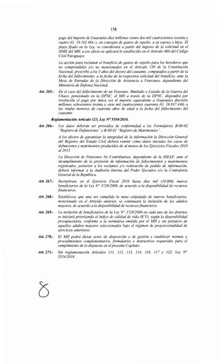 158
pago del importe de Guaraníes diez millones ciento dos mil cuatrocientos sesenta y
cuatro (G. 10.102.464.-), en concepto de gastos de sepelio, a su esposa o hijos. El
plazo fijado en la Ley, se considerará a partir del ingreso de la solicitud en el
SIME del MH, a ese efecto se aplicará lo establecido en el Artículo 660 del Código
Civil Paraguayo.
La acción para reclamar el beneficio de gastos de sepelio para los herederos que
no comprendidos y/o no mencionados en el Artículo 130 de la Constitución
Nacional, prescribe a los 5 años del deceso del causante, computados a partir de la
focha del fallecimiento, a la fecha de la respectiva solicitud del beneficio, ante la
Mesa de Entradas de la Dirección de Asistencia a Veteranos, dependiente del
Ministerio de Defensa Nacional.
Art. 265.- En el caso del fallecimiento de un Veterano, Mutilado o Lisiado de la Guerra del
Chaco, pensionado en la DPNC, el MH a través de la DPNC, dispondrá por
resolución el pago por única vez el importe equivalente a Guaraníes dieciséis
millones ochocientos treinta y siete mil cuatrocientos cuarenta (G. 16.837.440) a
las viudas menores de cuarenta años de edad a la fecha del fallecimiento del
causante.
Reglamentación Artículo 123, Ley N° 555412016.
Art. 266.- Los datos deberán ser proveídos de conformidad a los Formularios B-08-02
"Registro de Defunciones" y B-08-01 "Registro de Matrimonios".
A los efectos de garantizar la integridad de la información la Dirección General
del Registro del Estado Civil deberá remitir como datos iniciales los casos de
defunciones y matrimonios producidos de al menos de los Ejercicios Fiscales 2010
al2015.
La Dirección de Pensiones No Contributivas, dependiente de la SSEAF, ante el
incumplimiento de la provisión de información de fallecimientos y matrimonios
registrados, posterior a los reclamos y/o reiteración de pedido de información,
deberá informar a la Auditoría Interna del Poder Ejecutivo y/o la Contraloría
General de la República.
Art. 267.- Incorpórase en el Ejercicio Fiscal 2016 hasta diez mil (10.000) nuevos
beneficiarios de la Ley N° 372812009, de acuerdo a la disponibilidad de recursos
financieros.
Art. 268.- Establécese que una vez cumplida la meta estipulada de nuevos beneficiarios,
mencionado en el Artículo anterior, se continuará la inclusión de los adultos
mayores, de acuerdo a la disponibilidad de recursosfinancieros.
Art. 269.- La inclusión de beneficiarios de la Ley N° 372812009 en cada uno de los distritos
se iniciará priorizando el índice de calidad de vida (ICV), según la disponibilidad
presupuestaria, conforme a la normativa emitida por el MH y sin perjuicio de
aquellos adultos mayores seleccionados bajo el régimen de proporcionalidad de
ejercicios anteriores.
Art. 270.- El MH podrá dictar actos de disposición y de gestión y establecer normas y
procedimientos complementarios, formularios e instructivos requeridos para el
cumplimiento de lo dispuesto en elpresente Capítulo.
Art. 271.- Sin reglamentación Artículos 111, 112, 113, 114, 116, 117 y 122, Ley N°
555412016.
 