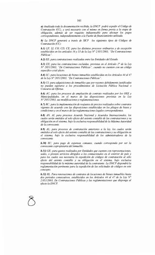161
a) Analizada toda la documentación recibida, la DNCP podrá expedir el Código de
Contratación (CC), y será necesario con el mismo en forma previa a la etapa de
obligación, además de ser requisito indispensable para efectuar los pagos
correspondientes, independientemente a la Fuente de financiamiento utilizada.
b) La DNCP generará a través de SJCP los siguientes tipos de Códigos de
Contratación (CC):
b.l) LP, Ll, CO, CD, CE; para los distintos procesos ordinarios y de excepción
establecidos en los artículos 16y 33 de la Ley N° 2.051/2003, "De Contrataciones
Públicas".
b.2) EE; para contrataciones realizadas entre las Entidades del Estado.
b.3) EX para las contrataciones excluidas, previstas en el Artículo JO de la Ley
N° 2051/2003, "De Contrataciones Públicas", cuando no cuenten con un código
especifico a tal efecto.
b.4) LC; para locaciones de bienes inmuebles establecidas en los Artículos 44 al47
de la Ley N° 2051/2003, "De Contrataciones Públicas".
b.5) CI,· para adquisiciones de inmuebles que por razones debidamente justificadas
no puedan sujetarse a los procedimientos de Licitación Pública Nacional o
Concurso de Ofertas.
b.6) AC; para los procesos de ampliación de contrato realizados por los OEE y
Municipalidades, en el marco de las disposiciones previstas en la Ley
No 2051/2003, sus modificaciones y reglamentaciones.
b. 7) RC; para la implementación de reajustes de precios realizados sobre contratos
vigentes de acuerdo con las disposiciones establecidas en los pliegos de bases y
condiciones y en el marco de las reglamentaciones legales correspondientes.
b.B) AN, Al, para procesos Acuerdo Nacional y Acuerdos Internacionales, los
cuales serán emitidos al solo efecto del asiento contable de las contrataciones y su
obligación en el sistema, bajo la exclusiva responsabilidad de la Máxima Autoridad
de la convocante.
b.9) AL; para procesos de contratación anteriores a la ley, los cuales serán
emitidos al solo efecto del asiento contable de las contrataciones y su obligación en
el sistema, bajo la exclusiva responsabilidad de los administradores de la
convocante.
b.JO) EC; para pago de expensas comunes, cuando corresponda por ser la
convocante copropietaria del inmueble.
b.ll) GE; para gastos realizados por Entidades que cuenten con representaciones,
sedes, o presten servicios dirigidos a los connacionales en el exterior de país y
para los cuales sea necesaria la expedición de códigos de contratación al sólo
efecto del asiento contable y su obligación en el sistema, bajo exclusiva
responsabilidad de la máxima autoridad de la contratante. La DNCP dispondrá la
reglamentación pertinente para la expedición de las solicitudes de códigos en este
concepto.
b.l2) RL. Para renovaciones de contratos de locaciones de bienes inmuebles hasta
dos periodos consecutivos, establecidos en los Artículos 44 al 47 de la Ley N°
2.05112003, De Contrataciones Públicas y las reglamentaciones que disponga al
efecto la DNCP.
 