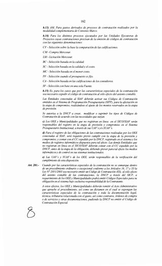 162
b.13) AM, Para gastos derivados de procesos de contratación realizados por la
modalidad complementaria de Convenio Marco.
b.14) Para los distintos procesos ejecutados por las Unidades Ejecutoras de
Proyectos cuyas contrataciones precisan de la emisión de códigos de contratación
con las siguientes denominaciones:
CV- Selección sobre la base la comparación de las calificaciones.
CM- Compra Mercosur.
LM- Licitación Mercosur.
BC - Selección basada en la calidad.
SC- Selección basada en la calidady el costo.
MC - Selección basada en el menor costo.
PF- Selección cuando elpresupuesto es.fzjo.
CA -Selección basada en las calificaciones de los consultores.
SF- Selección con base en una sola Fuente.
b.15) Es, para los casos que por las características especiales de la contratación
sea necesario expedir el código de contratación al sólo efecto del asiento contable.
Las Entidades conectadas al SIAF deberán activar sus Códigos de Contratación
emitidos en el Sistema de Programación Presupuestaria (SIPP), para la afectación en
la etapa de compromiso, realizándose el ajuste de los montos reservados en la etapa
de previsión.
Se autoriza a la DNCP a crear, modificar o suprimir los tipos de Códigos de
Contratación de acuerdo con las necesidades que suljan.
e) Los OEE y Municipalidades que no registran en línea en el SICOISIAF serán
responsables del registro en la etapa de previsión y compromiso en el Sistema
Presupuestario Institucional, a través de sus UAF's y/o SUAF's.
d) Para el registro de las obligaciones de las contrataciones realizadas por los OEE
conectadas al SIAF, será requisito previo cumplir con la etapa de la previsión y
compromiso, y contar con el CC expedido por la DNCP, registrado en el sistemay los
medios de registros informáticos dispuestos para tal efecto. Las demás Entidades que
no registran en línea en el SICOISIAF deberán contar con el CC expedido por la
DNCP, antes de la etapa de la obligación, debiendo preverpara tal efecto los medios
informáticos y de control en sus sistemas institucionales.
e) Las UAF's y SUAF's de los OEE, serán responsables de la verificación del
cumplimiento de esta disposición.
Art. 281.- Cuando por las características especiales de la contratación no se enmarque dentro
de un procedimiento ordinario o excepcional conforme a los Articulas 16, 17 y 33 la
Ley N° 2051/2003 sea necesario emitir un Código de Contratación (ES), al sólo efocto
del asiento contable de las contrataciones, la DNCP a través del SICP, a
requerimiento de los OEEy Municipalidades podrá emitir Códigos Especiales para su
obligación en el sistema bajo exclusiva responsabilidad de la Contratante.
A estos efectos, los OEE y Municipalidades deberán remitir el Acto Administrativo
que apruebe el procedimiento, asi como un dictamen en el cual se expongan las
características especiales de la contratación y toda la documentación legal,
técnica, tributaria relacionada con el gasto, así como contratos, órdenes de compra
o de servicios y otras documentaciones, pudiendo la DNCP no emitir el Código de
Contratación Especial.
 