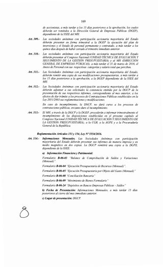 169
de accionistas, a más tardar a los 15 días posteriores a la aprobación, los cuales
deberán ser remitidos a la Dirección General de Empresas Públicas (DGEP),
dependiente de la SSEE del MH.
Art. 309.- Las sociedades anónimas con participación accionaría mayoritaria del Estado
deberán presentar en forma trimestral a la DGEP la ejecución del plan de
inversiones y el listado de personal permanente y contratado, a más tardar a los
quince días después de haber cerrado el trimestre inmediato anterior.
Art. 310.- Las sociedades anónimas con participación accionaría mayoritaria del Estado
deberán presentar al Congreso Nacional (UNIDAD TÉCNICA DE EVALUACIÓN Y
SEGUIMIENTO DE LA GESTIÓN PRESUPUESTARIA) y al MH (DIRECCIÓN
GENERAL DE EMPRESAS PÚBLICAS), a más tardar el 31 de marzo de 2016, el
Anexo de Personal con sus respectivas categorías y salario total que perciben.
Art. 311.- Las Sociedades Anónimas con participación accionaría mayoritaria del Estado,
deberán remitir una copia de sus modificaciones presupuestarias, a más tardar a
los 15 días posteriores a la aprobación, a la DGEP dependiente de la SSEE del
MH.
Art. 312.- Las Sociedades Anónimas con participación accionaría mayoritaria del Estado
deberán adjuntar a sus solicitudes la constancia emitida por la DGCP de la
presentación de sus respectivos informes, correspondiente al mes anterior, a los
efectos de dar trámite a los procesos de Contrataciones Públicas establecidos en la
Ley 2051/2003 sus reglamentaciones y modificaciones.
En caso de incumplimiento, la DNCP, no dará curso a los procesos de
contrataciones públicas, en tanto dure el incumplimiento.
Art. 313.- El MH, a través de la DGCP y la DGEP, procederán a informar trimestralmente el
incumplimiento de las disposiciones establecidas en el presente capítulo al
Congreso Nacional (UNIDAD TÉCNICA DE EVALUACIÓN Y SEGUIMIENTO DE
LA GESTIÓN PRESUPUESTARIA), a la CGR, a la AGPE y a la Procuraduría
General de la República.
Reglamentación Artículos 153 y 154, Ley No 555412016.
Art. 314.- Informaciones Mensuales. Las Sociedades Anónimas con participación
mayoritaria del Estado deberán presentar sus informes de manera impresa y en
medio magnético en dos copias. La DGCP remitirá una copia a la DGPE,
dependiente de la SSEE:
a) Información Financiera y Patrimonial:
Formulario B-06-03 "Balance de Comprobación de Saldos y Variaciones
(Mensual)"
Formulario B-06-04 "Ejecución Presupuestaria de Recursos (Mensual)".
Formulario B-06-05 "Ejecución Presupuestaria por Objeto del Gasto (Mensual)"
Formulario B-06-08 "Conciliación Bancaria"
Formulario B-06-09 "Movimiento de Bienes Formulario"
Formulario B-06-24 "Depósitos en Bancos Empresas Públicas- Saldos"
b) Fecha de Presentación: Informaciones Mensuales, a más tardar 15 días
posteriores al cierre del mes inmediato anterior.
e) Lugar de presentación: DGCP.
 