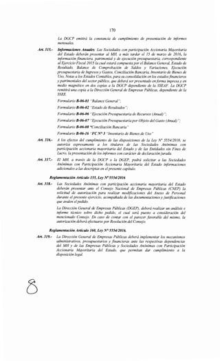 170
La DGCP emitirá la constancia de cumplimiento de presentación de informes
mensuales.
Art 315.- Informaciones Anuales. Las Sociedades con participación Accionaría Mayoritaria
del Estado deberán presentar al MH, a más tardar el 15 de marzo de 2016, la
información financiera, patrimonial y de ejecución presupuestaria, correspondiente
al Ejercicio Fiscal 2015 la cual estará compuesta por el Balance General, Estado de
Resultado, Balance de Comprobación de Saldos y Variaciones, Ejecución
presupuestaria de Ingresos y Gastos, Conciliación Bancaria, Inventario de Bienes de
Uso, Notas a los Estados Contables, para su consolidación en los estadosfinancieros
y patrimoniales del sector público, que deberá ser presentado en forma impresa y en
medio magnético en dos copias a la DGCP dependiente de la SSEAF. La DGCP
remitirá una copia a la Dirección General de Empresas Públicas, dependiente de la
SSEE.
Formulario B-06-01 "Balance General";
Formulario B-06-02 "Estado de Resultados";
Formulario B-06-06 "Ejecución Presupuestaria de Recursos (Anual)";
Formulario B-06-07 "Ejecución Presupuestariapor Objeto del Gasto (Anual)";
Formulario B-06-08 "Conciliación Bancaria"
Formulario B-06-16 "FC N° 3 "Inventario de Bienes de Uso"
Art. 316.- A los efectos del cumplimiento de las disposiciones de la Ley No 5554/2016, se
autoriza expresamente a los titulares de las Sociedades Anónimas con
participación accionaría mayoritaria del Estado y de las Entidades sin Fines de
Lucro, la presentación de los informes con carácter de declaración jurada.
Art. 317.- El MH, a través de la DGCP o la DGEP, podrá solicitar a las Sociedades
Anónimas con Participación Accionaría Mayoritaria del Estado informaciones
adicionales a las descriptas en elpresente capítulo.
Reglamentación Artículo 155, Ley Na 5554/2016
Art. 318.- Las Sociedades Anónimas con participación accionaría mayoritaria del Estado
deberán presentar ante el Consejo Nacional de Empresas Públicas (CNEP) la
solicitud de autorización para realizar modificaciones del Anexo de Personal
durante el presente ejercicio, acompañada de las documentaciones y justificaciones
que avalen elpedido.
La Dirección General de Empresas Públicas (DGEP), deberá realizar un análisis e
informe técnico sobre dicho pedido, el cual será puesto a consideración del
mencionado Consejo. En caso de contar con el parecer favorable del mismo, la
autorización deberá efectuarse por Resolución del Consejo.
Reglamentación Artículo 160, Ley N° 5554/2016.
Art. 319.- La Dirección General de Empresas Públicas deberá implementar los mecanismos
administrativos, presupuestarios y financieras ante las respectivas dependencias
del MH y de las Empresas Públicas y Sociedades Anónimas con Participación
Accionaría Mayoritaria del Estado, que permitan dar cumplimiento a la
disposición legal.
 