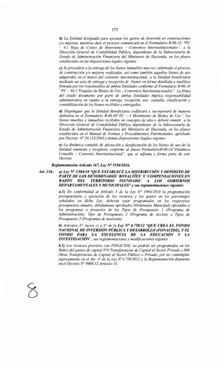 173
b) La Entidad designada para ejecutar los gastos de inversión en construcciones
y/o mejoras, mientras dure el proceso comunicará en el Formulario B-06-13, "FC
- 9.1 Hoja de Costos de Inversiones - Convenios Interinstitucionales ", a la
Dirección General de Contabilidad Pública, dependiente de la Subsecretaría de
Estado de Administración Financiera del Ministerio de Hacienda, en los plazos
establecidos en las disposiciones legales vigentes.
e) Se procederá a la entrega de los bienes inmuebles una vez culminado el proceso
de construcción y/o mejoras realizadas, así como también aquellos bienes de uso
adquiridos en el marco del convenio interinstitucional, a la Entidad beneficiaria
mediante un acta de entrega y recepción de bienes en forma detallada y analítica
firmada por los responsables de ambas Entidades cmiforme al Formulario B-06-10
"FC- 04.1 Traspaso de Bienes de Uso- Convenios Interinstitucionales ". Lafirma
del citado documento por parte de ambas Entidades implica responsabilidad
administrativa en cuanto a la entrega, recepción, uso, custodia, clasificación y
contabilización de los bienes recibidos y entregados.
d) Dispóngase que la Entidad Beneficiaria codificará e incorporará de manera
definitiva en el Formulario B-06-09"FC - 4 Movimiento de Bienes de Uso", los
bienes muebles e inmuebles recibidos en concepto de alta y deberá remitir a la
Dirección General de Contabilidad Pública dependiente de la Subsecretaría de
Estado de Administración Financiera del Ministerio de Hacienda, en los plazos
establecidos en el Manual de Normas y Procedimientos Patrimoniales, aprobado
por Decreto No 20.132/2003 y demás disposiciones legales vigentes.
e) La dinámica contable de afectación y desafectación de los bienes de uso de la
Entidad remitente y receptora, conforme al Anexo FormularioB-06-14"Dinámica
Contable - Convenio Interinstitucional", que se adjunta y forma parte de este
Decreto.
Reglamentación Artículo 167, Ley N° 555412016.
Art. 330.- a) Ley No 3.984110 "QUE ESTABLECE LA DISTRIBUCIÓN Y DEPÓSITO DE
PARTE DE LOS DENOMINADOS 'ROYALTÍES' Y 'COMPENSACIONES EN
RAZÓN DEL TERRITORIO INUNDADO' A LOS GOBIERNOS
DEPARTAMENTALES Y MUNICIPALES"y sus reglamentaciones vigentes:
a.1) De conformidad al Artículo 5 de la Ley N° 3984/2010 la programación
presupuestaria y ejecución de los recursos y los gastos en los porcentajes
señalados en dicha Ley, deberán estar programados en los respectivos
presupuestos anuales, debidamente aprobados (Ordenanza Municipal) afectados a
los programas o proyectos de los Tipos de Presupuesto 1 (Programa de
Administración); Tipo de Presupuesto 2 (Programa de Acción) o Tipos de
Presupuesto 3 (Programas de inversión).
b) Artículos 3°, inciso e) y 4° de la Ley N° 4. 758112 "QUE CREA EL FONDO
NACIONAL DE INVERSIÓN PÚBLICA Y DESARROLLO (FONACIDE), Y EL
FONDO PARA LA EXCELENCIA DE LA EDUCACIÓN Y LA
INVESTIGACIÓN", sus reglamentaciones y modificaciones vigentes.
b.1) Los recursos previstos con FONACIDE, no podrán ser programados en los
Rubro del gastos de capital 870 Transferencias de Capital al Sector Privado y 890
Otras Transferencias de Capital al Sector Público o Privado, por no contemplar
expresamente en el Art. 4° de la Ley N°4. 758/2012 y la Reglamentación dispuesta
en el Decreto N° 9966112 Artículo 13.
 