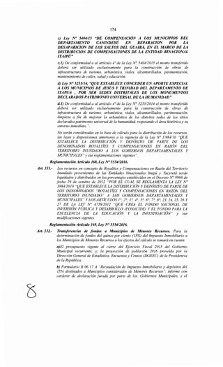 174
e) Ley No 5404115 "DE COMPENSACIÓN A LOS MUNICIPIOS DEL
DEPARTAMENTO CANINDEYÚ EN REPARACION POR LA
DESAPARICION DE LOS SALTOS DEL GUAIRÁ, EN EL MARCO DE LA
DISTRIBUCION DE COMPENSACIONES DE LA ENTIDAD BINACIONAL
ITAIPÚ"
c.1) De conformidad a al artículo 4° de la Ley N° 5404/2015 el monto transferido
deberá ser utilizado exclusivamente para la construcción de obras de
infraestructura de turismo, urbanística, viales, alcantarillados, pavimentación,
mantenimiento de calles, saludy educación.
d) Ley N° 5255114, "QUE ESTABLECE CONCEDER UN APORTE ESPECIAL
A LOS MUNICIPIOS DE JESUS Y TRINIDAD DEL DEPARTAMENTO DE
ITAPUA , POR SER SEDES DISTRITALES DE LOS MONUMENTOS
DECLARADOS PATRIMONIO UNIVERSAL DE LA HUMANIDAD"
d.1) De cmiformidad a al artículo 4° de la Ley N° 5255/2014 el monto transferido
deberá ser utilizado exclusivamente para la construcción de obras de
infraestructura de turismo, urbanística, viales, alcantarillados, pavimentación,
limpieza a fin de mejorar la urbanística de los distritos sedes de los sitios
declarados patrimonio universal de la humanidad, respetando el área históricay su
entorno inmediato. ".
No serán consideradas en la base de cálculo para la distribución de los recursos,
las leyes y disposiciones anteriores a la vigencia de la Ley No 3.984110 "QUE
ESTABLECE LA DISTRIBUCIÓN Y DEPÓSITO DE PARTE DE LOS
DENOMINADOS ROYALTÍES Y COMPENSACIONES EN RAZÓN DEL
TERRITORIO INUNDADO A LOS GOBIERNOS DEPARTAMENTALES Y
MUNICIPALES" y sus reglamentaciones vigentes".
Reglamentación Artículo 168, Ley N° 555412016.
Art. 331.- Los recursos en concepto de Royalties y Compensaciones en Razón del Territorio
Inundado provenientes de las Entidades binacionales Itaipú y Yacyretá serán
liquidados y distribuidos en los porcentajes establecidos en el Decreto N° 9966 de
fecha 29 de octubre de 2012 "POR EL CUAL SE REGLAMENTA LA LEY N°
3984/2010 "QUE ESTABLECE LA DISTRIBUCIÓN Y DEPÓSITO DE PARTE DE
LOS DENOMINADOS "ROYALTÍES Y COMPENSACIONES EN RAZÓN DEL
TERRITORIO INUNDADO" A LOS GOBIERNOS DEPARTAMENTALES Y
MUNICIPALES" Y LOS ARTÍCULOS ]0
, 2°, 3°, 4°, 5°, 6°, 7°, 8°, 23, 24, 25, 26 Y
27 DE LA LEY No 4758/2012 "QUE CREA EL FONDO NACIONAL DE
INVERSIÓN PÚBLICA Y DESARROLLO (FONACIDE) Y EL FONDO PARA LA
EXCELENCIA DE LA EDUCACIÓN Y LA INVESTIGACIÓN" y sus
modificaciones vigentes.
Reglamentación Artículo 169, Ley N° 555412016.
Art. 332.- Transferencias de fondos a Municipios de Menores Recursos. Para la
determinación de fondos del quince por ciento (15%) del Impuesto Inmobiliario a
los Municipios de Menores Recursos a los efectos del cálculo se tomará en cuenta:
a)El presupuesto vigente al cierre del Ejercicio Fiscal 2015 del Gobierno
Municipal recurrente; y, la proyección de población 2016 proveída por la
Dirección General de Estadística, Encuestas y Censos (DGEEC) de la Presidencia
de la República.
b) Formulario B 06 17 A "Recaudación de Impuesto Inmobiliario y depósitos del
15% destinados a Municipios considerados de Menores Recursos", iriforme con
carácter de declaración jurada por parte de los Gobiernos Municipales, y el
 