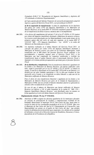 175
Formulario B-06-17 B "Recaudación de Impuesto Inmobiliario y depósitos del
15% destinado a Gobiernos Departamentales"
e) Copia autenticada del Iriforme Financiero de ejecución presupuestaria anual de
ingresos y gastos del Ejercicio Fiscal 2015, a ser proveída por la DGCP.
d) De la suspensión de transferencias: La falta de cumplimiento de los depósitos
del quince por ciento (15%) del Impuesto Inmobiliario a los Municipios de
Menores Recursos, en la cuenta BNF N° 545324/8 constituirá causal de suspensión
de la transferencia de dichos recursos, mientras dure el incumplimiento.
Art. 333.- A los efectos del cumplimiento del artículo 37 de la Ley N° 426/94, el 15% (quince
por ciento) del impuesto inmobiliario destinado a Municipios de menores recursos,
los recursos serán depositados por las Municipalidades a más tardar dentro de los
primeros quince días del cierre de cada mes siguiente, en la cuenta BNF N°
545324/8 "MH - 15% Impuesto Inmobiliario - Ley 426194" a la orden del
Ministerio de Hacienda para el efecto.
Art. 334.- Los depósitos realizados en el último bimestre del Ejercicio Fiscal 2015 en
concepto del quince por ciento (15%) del impuesto inmobiliario destinado a
Municipios de menores recurso, por parte de los Gobiernos Municipales, serán
transferidos por el MH dentro del presente Ejercicio Fiscal conforme a los
procedimientos y requisitos vigentes para el Ejercicio Fiscal 2015, a los
Municipios que han completado los requisitos establecidos y recibido las
transferencias hasta el quinto bimestre para el mencionado Ejercicio Fiscal e
imputado en la misma partida presupuestaria aprobada para el presente Ejercicio
Fiscal.
Art. 335.- De la distribución y transferencia. Para la transferencia bimestral e igualitaria de
los fondos a los Municipios de Menores Recursos, que fueran calificados como
tales, según lo prescripto por la Ley N° 426/94 y Ley N° 643195; se tomará en
cuenta, el total de lo depositado en la Cuenta BNF 545324/08 en un bimestre y se
dividirá por un valor estándar equivalente a 150, la cifra que resultare de ésta
operación será el monto a ser transferido en dicho bimestre a cada uno de los
Municipios calificados de Menores Recursos.
Para el efecto de esta transferencia bimestral e igualitaria de los fondos a los
Municipios de Menores Recursos por parte de la Unidad de Departamentos y
Municipios (UDM), una vez cerrado el bimestre inmediato anterior se aplicarán los
cálculos sobre recaudación de ese periodo.
En caso de que el número de Municipios que fueran calificados de Menores
Recursos sea iriferior a 150, el saldo remanente de la cuenta 61 "MH- 15% -
Impuesto Inmobiliario Menores Recursos" será distribuido entre los mismos en
forma igualitaria al cierre del último bimestre del Ejercicio Fiscal vigente
Reglamentación Artículo 170, Ley N° 5554/2016.
Art. 336.- Autorízase al MH a asignar las alícuotas igualitarias de los municipios afectados
en concepto de participación de royaltíes y compensaciones recibidas de las
Entidades Binacionales al municipio 30-237 San Carlos del Apa, hasta tanto se
corrija los datos de las coordenadas geográficas de la Ley No 3516108 "Que crea
el Municipio de San Carlos del Apa en el 1 Departamento de Concepción y una
Municipalidad con asiento en el pueblo de San Carlos del Apa ", que permita
realizar la delimitación territorial del nuevo municipio y los cálculos de la cantidad
de habitantes a través de la Dirección General de Estadística, Encuestas y Censos,
dependiente de la Presidencia de la República.
 