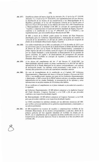 176
Art. 337.- Establécese dentro del marco legal de los Artículos 20 y 21 de la Ley N° 1535/99,
Artículos JI y 13 de la Ley N° 555412016 y las reglamentaciones de este Decreto,
la distribución de los montos de las transferencias a las Municipalidades de la
República aprobados en la Ley del Presupuesto General de la Nación para el
Ejercicio Fiscal2016 previstas en los Objetos del Gasto 833 y 893 Transferencias
a Municipalidades de la Entidad 12-06 MH, en concepto de coparticipación de
"royaltíes y compensaciones en razón del territorio inundado de Itaipú y Yacyretá"
conforme a lo establecido en la Ley No 398412010, Ley N° 4758/2012 y sus
reglamentaciones, que será establecida por Resolución del MH.
El MH, a través de la SSEAF, podrá ajustar los montos del Plan Financiero
distribuidos para los Gobiernos Departamentales y municipales de acuerdo a la
variación de los desembolsos y/o del tipo de cambio en la fecha de recepción de
fondos de las Entidades Binacionales Itaipú y Yacyretá.
Art. 338.- Los saldos transferidos por el MHy no utilizados al 31 de diciembre de 2015 o por
las previsiones para la cancelación de la deuda flotante al último día hábil del mes
de febrero de 2016 con la Fuente 30 (Recursos Institucionales), constituirán el
primer ingreso del año en la misma cuenta de origen o de recaudación habilitadas
por las citadas Entidades y serán destinados al financiamiento de las partidas de
gastos corrientes, de capital o de financiamiento del presupuesto del presente
Ejercicio Fiscal, recibidas en concepto de royalties y compensaciones de las
Entidades Binacionales.
Art. 339.- A los efectos del cumplimiento del Art. 3° del Decreto N° 10.06212007, las
Municipalidades deberán remitir en forma cuatrimestral a la DGCDP del MH la
información de la Deuda Municipal en los anexos correspondientes, con carácter
de declaración jurada. Los iriformes serán presentados a más tardar a los 30
(treinta) días posteriores al cierre del cuatrimestre inmediato anterior.
Art. 340.- En caso de incumplimiento de lo establecido en el Capítulo XIV Gobiernos
Departamentales y Municipales del Anexo A (Guía de Normas y Procesos del PGN
2016), y sus modificaciones vigentes, por parte de los Gobiernos Departamentales
y Municipales, el MH a través de la SSEAF deberá solicitar a la máxima autoridad
administrativa de las citadas Entidades, la presentación de los iriformes y otras
informaciones en un plazo máximo de 30 (treinta) días hábiles.
De no verificarse el cumplimiento en el plazo intimado se procederá de acuerdo a
lo siguiente:
a) Gobiernos Departamentales: El MH deberá comunicar a la Auditoría General
del Poder Ejecutivo, Congreso Nacional y a la CGR, a fin de que procedan
conforme a sus respectivas facultades legales.
b) Municipalidades: El MH deberá comunicar al Congreso Nacional y a la CGR,
para que procedan coriforme a sus respectivasfacultades legales.
La UDM consolidará los informes emitidos por las diferentes instancias del MH,
que reciben y procesan iriformes de los gobiernos departamentales y municipales, a
sus efectos pertinentes
Art. 341.- El MH transferirá los recursos de royalties y compensaciones recibidos de las
Entidades Binacionales, de los montos correspondientes a cada mes, dentro de la
primera quincena del mes siguiente inmediato de recibidos los fondos por la
DGTP, con el cumplimiento de los requisitos de forma establecidos en la Ley. Las
transferencias del presente Ejercicio Fiscal se iniciarán en el mes de febrero del
corriente año.
 