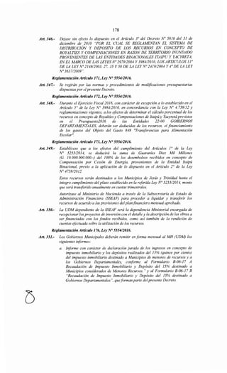 178
Art. 346.- Dejase sin efecto lo dispuesto en el Artículo 3° del Decreto No 5816 del 31 de
diciembre de 2010 "POR EL CUAL SE REGLAMENTAN EL SISTEMA DE
DISTRIBUCIÓN Y DEPOSITO DE LOS RECURSOS EN CONCEPTO DE
ROYALTIES Y COMPENSACIONES EN RAZON DE TERRITORIO INUNDADO
PROVENIENTES DE LAS ENTIDADES BINACIONALES ITAIPU Y YACYRETA,
EN EL MARCO DE LAS LEYES No 2979/2004 Y 3984/2010, LOS ARTICULOS 1¡o
DE LA LEYNo 2148/2003, 27, 35 Y 50 DE LA LEYNo 241912004 Y 4° DE LA LEY
N° 3637/2009".
Reglamentación Artículo 171, Ley N° 5554/2016.
Art. 347.- Se regirán por las normas y procedimientos de modificaciones presupuestarias
dispuestas por elpresente Decreto.
Reglamentación Artículo 172, Ley N° 555412016.
Art. 348.- Durante el Ejercicio Fiscal 2016, con carácter de excepción a lo establecido en el
Artículo 5° de la Ley N° 398412010, en concordancia con la Ley N° 4. 758112 y
reglamentaciones vigentes, a los efectos de determinar el cálculo porcentual de los
recursos en concepto de Royaltíes y Compensaciones de Itaipú y Yacyretá previstos
en el Presupuesto2016 de las Entidades 22-00 GOBIERNOS
DEPARTAMENTALES, deberán ser deducidas de los recursos, el financiamiento
de los gastos del Objeto del Gasto 848 "Transferencias para Alimentación
Escolar".
Reglamentación Artículo 173, Ley NO 5554/2016.
Art. 349.- Establécese que a los efectos del cumplimiento del Artículos 1o de la Ley
N° 525512014, se deducirá la suma de Guaraníes Diez Mil Millones
(G. 1O. 000.000. 000. -) del 100% de los desembolsos recibidos en concepto de
Compensación por Cesión de Energía, provenientes de la Entidad Itaipú
Binacional, previo a la aplicación de lo dispuesto en el Artículo 2° de la Ley
N° 4758/2012.
Estos recursos serán destinados a los Municipios de Jesús y Trinidad hasta el
integro cumplimiento del plazo establecido en la referida Ley N° 5255/2014, monto
que será transferido anualmente en cuotas trimestrales.
Autorízase al Ministerio de Hacienda a través de la Subsecretaría de Estado de
Administración Financiera (SSEAF) para proceder a liquidar y transferir los
recursos de acuerdo a las previsiones del planfinanciero mensual aprobado.
Art. 350.- La UDM dependiente de la SSEAF será la dependencia Ministerial encargada de
recepcionar los proyectos de inversión con el detalle y la descripción de las obras a
ser financiadas con los fondos recibidos, como así también de la rendición de
cuentas efectuada sobre la utilización de los recursos.
Reglamentación Artículo 176, Ley N° 555412016.
Art. 351.- Los Gobiernos Municipales deberán remitir en forma mensual al MH (UDM) los
siguientes informes:
a. Informe con carácter de declaración jurada de los ingresos en concepto de
impuesto inmobiliario y los depósitos realizados del 15% (quince por ciento)
del impuesto inmobiliario destinado a Municipios de menores de recursos y a
los Gobiernos Departamentales, coriforme al Formulario B-06-17 A
Recaudación de Impuesto Inmobiliario y Depósito del 15% destinado a
Municipios considerados de Menores Recursos." y al Formulario B-06-17 B
"Recaudación de Impuesto Inmobiliario y Depósito del 15% destinado a
Gobiernos Departamentales", queforman parte del presente Decreto.
 