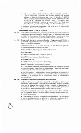179
b. Informe con carácter de declaración jurada de haber transferido a favor de la
Cqja de Jubilaciones y Pensiones del Personal Municipal los importes
señalados en el artículo JO, inciso a) al g) y el art. 74 de la Ley N° 122/1993
"QUE UNFICA Y ACTUALIZA LAS LEYES N°s. 740/78, 958182 Y 1.226/1986,
RELATIVAS AL RÉGIMEN DE JUBILACIONES Y PENSIONES DEL
PERSONAL MUNICIPAL", conforme al Anexo B-06-17 C "Declaración
Jurada Deposito afavor de la Caja de Jub. y Pens. Personal Municipal".
c. Todos los informes serán presentados a más tardar a los 15 (quince) días
posteriores al cierre del mes inmediato.
Reglamentación Artículo 177, Ley N° 555412016.
Art. 352.- La transferencia del15% (quince por ciento) del impuesto inmobiliario destinado a
Municipios de menores recursos por parte del MH a los municipios beneficiarios
se iniciará en el mes de mayo del presente Ejercicio Fiscal, y posteriormente serán
realizadas las transferencias enforma bimestral al cierre de cada periodo.
Art. 353.- Transferencia de recursos en concepto Royalties y Compensaciones. El Ministerio
de Hacienda transferirá los recursos en concepto de royalties y compensaciones de
Itaipú y Yacyretá, afectadas a las:
a) Gobernaciones, en base al monto liquidado y al Plan Financiero aprobado,
priorizando los gastos corrientes de este último.
h) Municipalidades, bajo el siguiente criterio de distribución:
h.l) Para royalties
h.l.l) 80% (ochenta por ciento), Gastos de Capital; y,
h.l.2) 20% (veinte por ciento), Gastos Corrientes.
h.2) Para FONACIDE
h.2.1) 70% (setenta por ciento), Gastos de Capital; y,
h.2.2) 30% (treinta por ciento), Gastos Corrientes.
e) La liquidación y distribución de los recursos ingresados en concepto de royalties
y compensaciones por cada Gobierno Departamental y Municipal beneficiario,
estará a cargo de la Dirección General de Presupuesto.
d) Las Gobernaciones y Municipalidades serán responsables de la distribución y
utilización de los recursos transferidos en concepto de royalties y compensaciones,
conforme a lo establecido en las disposiciones legales y reglamentarias
correspondientes.
Art. 354.- Transferencia de recursos a municipios de menores recursos.
a) Dentro del proceso para la determinación de los beneficiarios del impuesto
inmobiliario correspondiente a los municipios de menores recursos, se tomará
como base del cálculo el salario mínimo mensual y el salario por día trabajador a
jornal vigente al 01 de enero de 2016 para el Ejercicio Fiscal 2016. Igual criterio
se aplicará a las transferencias pendientes de otros Ejercicios Fiscales.
A tal efecto, será utilizada la proyección de población del mismo año al solicitado,
y el salario mínimo mensual y el salario por día trabajador a jornal vigente al 01
de enero al año solicitado.
h) Las transferencias de fondos serán bimestrales e igualitarias. Una vez cerrado
el bimestre inmediato anterior, se aplicarán los cálculos de recaudación de ese
periodo, conforme a las previsiones dispuestas en el presente Decreto.
 