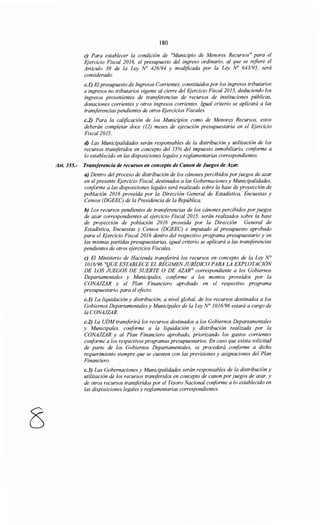 8
180
e) Para establecer la condición de "Municipio de Menores Recursos" para el
Ejercicio Fiscal 2016, el presupuesto del ingreso ordinario, al que se refiere el
Artículo 38 de la Ley No 426/94 y modificada por la Ley No 643195, será
considerado:
c.l) El presupuesto de Ingresos Corrientes, constituidos por los ingresos tributarios
e ingresos no tributarios vigente al cierre del Ejercicio Fiscal2015, deduciendo los
ingresos provenientes de transferencias de recursos de instituciones públicas,
donaciones corrientes y otros ingresos corrientes. Igual criterio se aplicará a las
transferencias pendientes de otros EJercicios Fiscales.
c.2) Para la calificación de los Municipios como de Menores Recursos, estos
deberán completar doce (12) meses de ejecución presupuestaría en el Ejercicio
Fiscal2015.
d) Las Municipalidades serán responsables de la distribución y utilización de los
recursos transferidos en concepto del 15% del impuesto inmobiliario, conforme a
lo establecido en las disposiciones legales y reglamentarias correspondientes.
Art. 355.- Transferencia de recursos en concepto de Canon de Juegos de Azar.
a) Dentro del proceso de distribución de los cánones percibidos por juegos de azar
en el presente Ejercicio Fiscal, destinados a las Gobernaciones y Municipalidades,
conforme a las disposiciones legales será realizado sobre la base de proyección de
población 2016 proveída por la Dirección General de Estadística, Encuestas y
Censos (DGEEC) de la Presidencia de la República.
b) Los recursos pendientes de transferencias de los cánones percibidos por juegos
de azar correspondientes al ejercicio Fiscal 2015, serán realizados sobre la base
de proyección de población 2016 proveída por la Dirección General de
Estadística, Encuestas y Censos (DGEEC) e imputado al presupuesto aprobado
para el EJercicio Fiscal 2016 dentro del respectivo programa presupuestario y en
las mismas partidas presupuestarias, igual criterio se aplicará a las transferencias
pendientes de otros ejercicios Fiscales.
e) El Ministerio de Hacienda transferirá los recursos en concepto de la Ley N°
1016/96 "QUE ESTABLECE EL RÉGIMENJURÍDICO PARA LA EXPLOTACIÓN
DE LOS JUEGOS DE SUERTE O DE AZAR" correspondiente a los Gobiernos
Departamentales y Municipales, conforme a los montos proveídos por la
CONAJZAR y el Plan Financiero aprobado en el respectivo programa
presupuestario, para el efecto:
c.l) La liquidación y distribución, a nivel global, de los recursos destinados a los
Gobiernos Departamentales y Municipales de la Ley N° 1016/96 estará a cargo de
la CONAJZAR.
c.2) La UDM transferirá los recursos destinados a los Gobiernos Departamentales
y Municipales, conforme a la liquidación y distribución realizada por la
CONAJZAR y al Plan Financiero aprobado, priorizando los gastos corrientes
conforme a los respectivos programas presupuestarios. En caso que exista solicitud
de parte de los Gobiernos Departamentales, se procederá conforme a dicho
requerimiento siempre que se cuenten con las previsiones y asignaciones del Plan
Financiero.
c.3) Las Gobernaciones y Municipalidades serán responsables de la distribución y
utilización de los recursos transferidos en concepto de canon por juegos de azar, y
de otros recursos transferidos por el Tesoro Nacional coriforme a lo establecido en
las disposiciones legales y reglamentarias correspondientes.
 