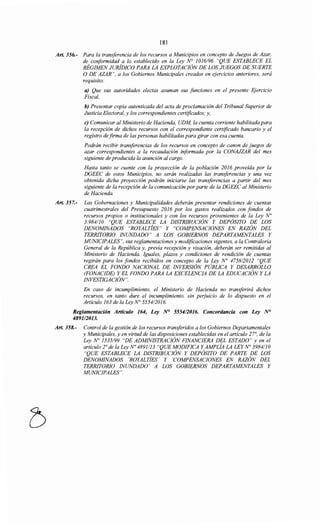 181
Art. 356.- Para la transferencia de los recursos a Municipios en concepto de Juegos de Azar,
de conformidad a lo establecido en la Ley N° 1016/96 "QUE ESTABLECE EL
RÉGIMEN JURÍDICO PARA LA EXPLOTACIÓN DE LOS JUEGOS DE SUERTE
O DE AZAR", a los Gobiernos Municipales creados en ejercicios anteriores, será
requisito:
a) Que sus autoridades electas asuman sus funciones en el presente Ejercicio
Fiscal,
b) Presentar copia autenticada del acta de proclamación del Tribunal Superior de
Justicia Electoral, y los correspondientes certificados; y,
e) Comunicar al Ministerio de Hacienda, UDM, la cuenta corriente habilitada para
la recepción de dichos recursos con el correspondiente certificado bancario y el
registro de firma de las personas habilitadas para girar con esa cuenta.
Podrán recibir transferencias de los recursos en concepto de canon de juegos de
azar correspondientes a la recaudación informada por la CONAJZAR del mes
siguiente de producida la asunción al cargo.
Hasta tanto se cuente con la proyección de la población 2016 proveida por la
DGEEC de estos Municipios, no serán realizadas las transferencias y una vez
obtenida dicha proyección podrán iniciarse las transferencias a partir del mes
siguiente de la recepción de la comunicación por parte de la DGEEC al Ministerio
de Hacienda.
Art. 357.- Las Gobernaciones y Municipalidades deberán presentar rendiciones de cuentas
cuatrimestrales del Presupuesto 2016 por los gastos realizados con fondos de
recursos propios o institucionales y con los recursos provenientes de la Ley No
3.984110 "QUE ESTABLECE LA DISTRIBUCIÓN Y DEPÓSITO DE LOS
DENOMINADOS "ROYALTÍES" Y "COMPENSACIONES EN RAZÓN DEL
TERRITORIO INUNDADO" A LOS GOBIERNOS DEPARTAMENTALES Y
MUNICIPALES", sus reglamentaciones y modificaciones vigentes, a la Contraloría
General de la República y, previa recepción y visación, deberán ser remitidas al
Ministerio de Hacienda. Iguales, plazos y condiciones de rendición de cuentas
regirán para los fondos recibidos en concepto de la Ley N° 475812012 "QUE
CREA EL FONDO NACIONAL DE INVERSIÓN PÚBLICA Y DESARROLLO
(FONACIDE) Y EL FONDO PARA LA EXCELENCIA DE LA EDUCACIÓN Y LA
INVESTIGACIÓN".
En caso de incumplimiento, el Ministerio de Hacienda no transferirá dichos
recursos, en tanto dure el incumplimiento, sin perjuicio de lo dispuesto en el
Artículo 163 de la Ley No 5554/2016.
Reglamentación Artículo 164, Ley N° 5554/2016. Concordancia con Ley N°
489112013.
Art. 358.- Control de la gestión de los recursos transferidos a los Gobiernos Departamentales
y Municipales, y en virtud de las disposiciones establecidas en el artículo 27°, de la
Ley No 1535/99 "DE ADMINISTRACIÓN FINANCIERA DEL ESTADO" y en el
artículo 2o de la Ley No 4891113 "QUE MODIFICA Y AMPLÍA LA LEYN° 3984/10
"QUE ESTABLECE LA DISTRIBUCIÓN Y DEPÓSITO DE PARTE DE LOS
DENOMINADOS 'ROYALTÍES' Y 'COMPENSACIONES EN RAZÓN DEL
TERRITORIO INUNDADO' A LOS GOBIERNOS DEPARTAMENTALES Y
MUNICIPALES".
 