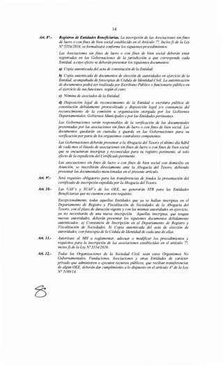 Art. 8°.-
Art. 9':-
Art.10.-
Art. 11.-
Art. 12.-
14
Registros de Entidades Beneficiarias. La inscripción de las Asociaciones sin fines
de lucro o confines de bien social establecido en el Artículo 7°, Incisof) de la Ley
No 555412016, seformalizará conforme los siguientes procedimientos:
Las Asociaciones sin fines de lucro o con fines de bien social deberán estar
registradas en las Gobernaciones de la jurisdicción a que corresponde cada
Entidad, a cuyo efecto se deberán presentar los siguientes documentos:
a) Copia autenticada del acta de constitución de la Entidad;
b) Copia autenticada de documentos de elección de autoridades en ejercicio de la
Entidad, acompañada de fotocopias de Cédula de Identidad Civil. La autenticación
de documentos podrá ser realizada por Escribano Público ofuncionario público en
el ejercicio de sus funciones, según el caso;
e) Nómina de asociados de la Entidad;
d) Disposición legal de reconocimiento de la Entidad o escritura pública de
constitución debidamente protocolizada y disposición legal y/o constancia del
reconocimiento de la comisión u organización otorgada por los Gobiernos
Departamentales, Gobiernos Municipales opor las Entidades pertinentes.
Las Gobernaciones serán responsables de la verificación de las documentales
presentadas por las asociaciones sin fines de lucro o con fines de bien social. Los
documentos quedarán en custodia y guarda en las Gobernaciones para su
verificación por parte de los organismos contra/ores competentes.
Las Gobernaciones deberán presentar a la Abogacía del Tesoro el último día hábil
de cada mes el listado de asociaciones sin fines de lucro o con fines de bien social
que se encuentran inscriptas y reconocidas para su registro pertinente, al solo
efecto de la expedición del Certificado pertinente.
Las asociaciones sin fines de lucro o con fines de bien social con domicilio en
Asunción, se inscribirán directamente ante la Abogacía del Tesoro, debiendo
presentar las documentales mencionadas en el presente artículo.
Será requisito obligatorio para las transferencias de fondos la presentación del
certificado de inscripción expedida por la Abogacía del Tesoro.
Las UAF's y SUAF's de los OEE, no generarán STR para las Entidades
Beneficiarias que no cuenten con este requisito.
Excepcionalmente, todas aquellas Entidades que ya se hallan inscriptas en el
Departamento de Registro y Fiscalización de Sociedades de la Abogacía del
Tesoro, con el plazo de duración vigente y con las mismas autoridades en ejercicio,
ya no necesitarán de una nueva inscripción. Aquellas inscriptas, que tengan
nuevas autoridades, deberán presentar los siguientes documentos debidamente
autenticados: a) Constancia de Inscripción en el Departamento de Registro y
Fiscalización de Sociedades; b) Copia autenticada del acta de elección de
autoridades, con fotocopia de la Cédula de Identidad de cada una de ellas.
Autorízase al MH a reglamentar, adecuar o modificar los procedimientos y
requisitos para la inscripción de las asociaciones establecidas en el artículo 7~
incisof) de la Ley No 5554/2016.
Todas las Organizaciones de la Sociedad Civil, sean estos Organismos No
Gubernamentales, Fundaciones, Asociaciones y otras Entidades de carácter
privado que administren o ejecuten recursos públicos, que reciban transferencias
de algún OEE, deberán dar cumplimiento a lo dispuesto en el artículo 4° de la Ley
N° 5189/14.
 