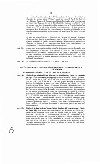 185
La remisión de los Formulario B-06-25 "Recaudación de Impuesto Inmobiliario y
Depósitos del uno por ciento (1%) del setenta por ciento70 (%) de los Recursos
Percibidos en Concepto de Impuesto Inmobiliario, Destinados al Servicio Nacional
de Catastro por Pago de Servicio de Liquidación del Impuesto Inmobiliario" será
por correo electrónico (sncmunicipios@hacienda.gov.py) al Servicio Nacional de
Catastro, en PDF, a más tardar diez días posteriores al cierre de cada trimestre,
además se deberán acijuntar los comprobantes de depósitos digitalizados de la
transferencia correspondiente a los recursos que menciona el Inc. a) del presente
artículo.
En caso de incumplimiento, el Ministerio de Hacienda no transferirá recurso
alguno, en tanto dure el incumplimiento. Para tal efecto el Servicio Nacional de
Catastro remitirá a la Unidad de Departamentos y Municipios del Ministerio de
Hacienda, el listado de los Municipios que hayan dado cumplimiento a la
transferencia, 15 días posteriores alfin de cada trimestre.
Art. 369.- Los recursos mencionados en el inc. a) del Artículo anterior serán destinados para
dar cumplimiento al Artículo 13 del Decreto N° 464612015, en lo relativo al
fortalecimiento, formación y mantenimiento del catastro inmobiliario a nivel
nacional y municipal, en concordancia con el Artículo 230 de la Ley N° 3966/2010
"Orgánica municipal" y podrán mantenerse disponibles en la cuenta del BNF
habilitada para el efecto.
Art. 370.- Sin reglamentación Artículos 174, y 178, Ley N° 555412016.
CAPÍTULO 15 -DESCENTRALIZACIÓNDERECURSOS Y GASTOSDE SALUD Y
EDUCACIÓN
Reglamentación Artículos 179, 180, 181 y 182, Ley N° 5554/2016.
Art. 371.- Ministerio de Salud Pública y Bienestar Social (Objeto del Gasto 834 -Segundo
Párrafo- Consejos Locales de Salud). El Ministerio de Salud Pública y Bienestar
Social, a través de su UAF's y/o SUAF's, en el marco de lo establecido en los
Artículos 179 y 180 de la Ley N° 5554/2016, deberá proceder a registrar los
ingresos institucionales y gastos con cargo al Objeto del Gasto 834, Otras
Transferencias al Sector Público y Organismos Regionales (Segundo Párrafo), con
Fuente de financiamiento institucional u otras Fuentes de recursos realizados por
los Consejos Locales de Salud destinados a szifragar gastos para elfuncionamiento
de los centros asistenciales de salud que administren en virtud de acuerdos
suscritos con el Ministerio de Salud Pública y Bienestar Social dentro del marco de
la Ley N° 3007/06 "Que modifica y amplía la Ley N° 1032/96, Que crea el Sistema
Nacional de Salud" y modificaciones vigentes, los respectivos acuerdos y las
reglamentaciones administrativas dispuesta para el efecto por el MSPBS, de
acuerdo al Formulario B-09-01 "Objeto del Gastos 834- Otras Transferencias al
Sector Público y Organismos Regionales " e instructivo, que forma parte del
presente Decreto.
Art. 372.- Ministerio de Educación y Cultura (Objetos del Gasto 834 -1er. Párrafo y Objeto
del Gasto 894). Las instituciones educacionales del Ministerio de Educación y
Cultura de los niveles de educación escolar básica, educación media y técnica y
formación, capacitación y especialización docente, de conformidad a lo
establecido en el Artículo 181 de la Ley N° 5554/2016, deberán presentar a más
tardar dentro de los quince (15) días calendarios al cierre de cada trimestre a la
UAF's y/o SUAF's del MEC el detalle de la ejecución de los ingresos y gastos
realizados para la atención de los gastos corrientes o de capital, por parte de las
instituciones educacionales.
 