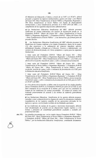 186
El Ministerio de Educación y Cultura, a través de su UAF's y/o SUAF's, deberá
proceder a registrar los ingresos institucionales y gastos con cargo a los Objetos
del Gasto 834, Otras Transferencias al Sector Público y Organismos Regionales y
894 Otras transferencias al Sector Público con Fuente de financiamiento
institucionales y otras transferencias previstas en el PGN 2016 del MEC, y el
cumplimiento de las siguientes disposiciones administrativas:
a) Las Instituciones Educativas beneficiarias del MEC, deberán presentar
rendiciones de cuentas trimestrales con carácter de declaración jurada en el
Formulario B-09-01 "Objeto del Gastos 834 - Otras Transferencias al Sector
Público y Organismos Regionales" y Formulario B-09-02 "Objeto del Gastos 894
- Otras Transferencias al Sector Público" y sus instructivos, que forman parte del
presente Decreto.
b) Las Instituciones Educativas beneficiarias del MEC deberán presentar las
Rendiciones de Cuentas conforme a los citados Formularios, dentro de los quince
(15) días posteriores a la culminación del trimestre inmediato anterior,
debidamente llenadas y firmada por el Director, Tesorero o Administrador, con
carácter de declaración jurada, en 3 (tres) ejemplares o copias para las siguientes
Instituciones:
1 (una) copia del Formulario B-09-01 "Objeto del Gastos 834 - Otras
Transferencias al Sector Público y Organismos Regionales" y Formulario B-09-02
"Objeto del Gastos 894- Otras Transferencias al Sector Público", a la CGR, a los
efectos de la recepción, visación de copias y sello o constancia de presentación.
1 (una) copia del Formulario B-09-01 "Objeto del Gastos 834 - Otras
Transferencias al Sector Público y Organismos Regionales" y Formulario B-09-02
"Objeto del Gastos 894 - Otras Transferencias al Sector Público", previa
recepción, visación de copias y sello o constancia de presentación a la CGR, para
la Institución educativa beneficiaria.
1 (una) copia del Formulario B-09-01 "Objeto del Gastos 834 - Otras
Transferencias al Sector Público y Organismos Regionales" y Formulario B-09-02
"Objeto del Gasto 894- Otras Transferencias al Sector Público, previa recepción,
visación de copias y sello o constancia de presentación de la CGR, para la UAF's
y/o SUAF's del MEC.
e) A los efectos de la visación, se define como la recepción de las citadas planillas
anexos Formulario B-09-01 y/o Formulario B-09-02 por parte de la CGR, la cual
dará constancia de la recepción de la misma, pero este acto no constituirá un
examen de las rendiciones de cuentas presentadas. El examen de cuentas será
realizado posteriormente de acuerdo a las normas de auditoría generalmente
aceptadas.
d) Las Instituciones Educativas beneficiarias de los aportes deberán preparar,
custodiar y tener a disposición de los órganos de control los documentos originales
respaldatorios de los registros contables de las operaciones derivadas de los
ingresos y egresos, con losfondos recibidos de las Entidades aportantes.
e) Las rendiciones de cuentas de los gastos e inversiones mencionados, deberán
estar documentados de acuerdo con las disposiciones legales vigentes y a las
normas y principios de contabilidad generalmente aceptados y avalados por
profesional del ramo.
Art. 373.- Las planillas presentadas por en los citados Anexos Formulario B-09-01 "Objeto
del Gasto 834 - Otras Transferencias al Sector Público y Organismos Regionales"
y Formulario B-09-02 "Objeto del Gasto 894 - Otras Transferencias al Sector
Público", por las Instituciones Educativas beneficiarias, constituirán documentos
 