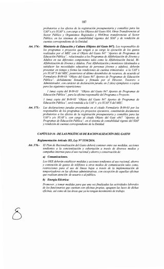 187
probatorios a los efectos de la registración presupuestaria y contables para las
UAF's y/o SUAF's, con cargo a los Objetos del Gasto 834, Otras Transferencias al
Sector Público y Organismos Regionales y 8940tras transferencias al Sector
Público, en los sistemas de contabilidad vigentes del SIAF y de rendición de
cuentas correspondiente de la Entidad.
Art. 374.- Ministerio de Educación y Cultura (Objetos del Gasto 847). Los responsables de
los programas o proyectos que tengan a su cargo la ejecución de los gastos
realizados por el MEC con el Objeto del Gasto 847 "Aportes de Programas de
Educación Pública", relacionados a los Programas de Alfabetización de Jóvenes y
Adultos en sus diferentes componentes tales como la Alfabetización Inicial, Bi-
Alfabetización de Jóvenes y Adultos, Post Alfabetización y monitoreo (destinados a
satisfacer las necesidades educativas de personas jóvenes y adultos), deberán
presentar en tiempo y forma las rendiciones de cuentas trimestrales a la UAF's
y/o SUAF'S del MEC, posteriores al último desembolso de recursos, de acuerdo al
Formulario B-09-03 "Objeto del Gasto 847 Aportes de Programas de Educación
Pública", debidamente llenadas y firmada por el Director, Tesorero o
Administrador, con carácter de declaración jurada, en 2 (dos) ejemplares o copias
para las siguientes reparticiones:
1 (una) copia del B-09-03 "Objeto del Gasto 847 Aportes de Programas de
Educación Pública", para la oficina responsable del Programa o Proyecto.
1 (una) copia del B-09-03 "Objeto del Gasto 847 Aportes de Programas de
Educación Pública", será remitida a la UAF 's y/o SUAF'S del MEC.
Art. 375.- Las declaraciones juradas presentadas en el citado Formulario B-09-03 por los
responsables de los programas y/o proyectos ejecutores, constituirán documentos
probatorios a los efectos de la registración presupuestaria y contables para las
UAF's y/o SUAF's, con cargo al citado Objeto del Gast o847 "Aportes de
Programas de Educación Pública", en el sistema de contabilidad vigente del SIAF
y rendición de cuentas correspondiente de la Entidad.
CAPÍTULO 16- DELASPOLÍTICASDERACIONALIZACIÓNDEL GASTO
Reglamentación Artículo 183, Ley N° 555412016.
Art. 376.- El Plan de Racionalización del Gasto deberá contener entre sus medidas, acciones
tendientes a la concientización y exhortación a través de diversos medios y
campañas internas para el uso racional y ahorro y conservación de:
a) Comunicaciones.
Los OEE deberán establecer medidas y acciones tendientes al uso racional, ahorro
y contención de gastos de teléfonos u otros medios de comunicación tales como,
restricciones para el uso de líneas bajas a través de la implementación de
temporizadores en las oficinas administrativas, con excepción de aquellas oficinas
que realizan atención de usuario o alpúblico.
b) Energía Eléctrica:
Promover, y tomar medidas para que una vez finalizadas las actividades laborales
de los funcionarios que cuentan con oficinas propias, apaguen las luces de dichas
oficinas, así como de las áreas que ya no tengan movimiento de trabajo.
 